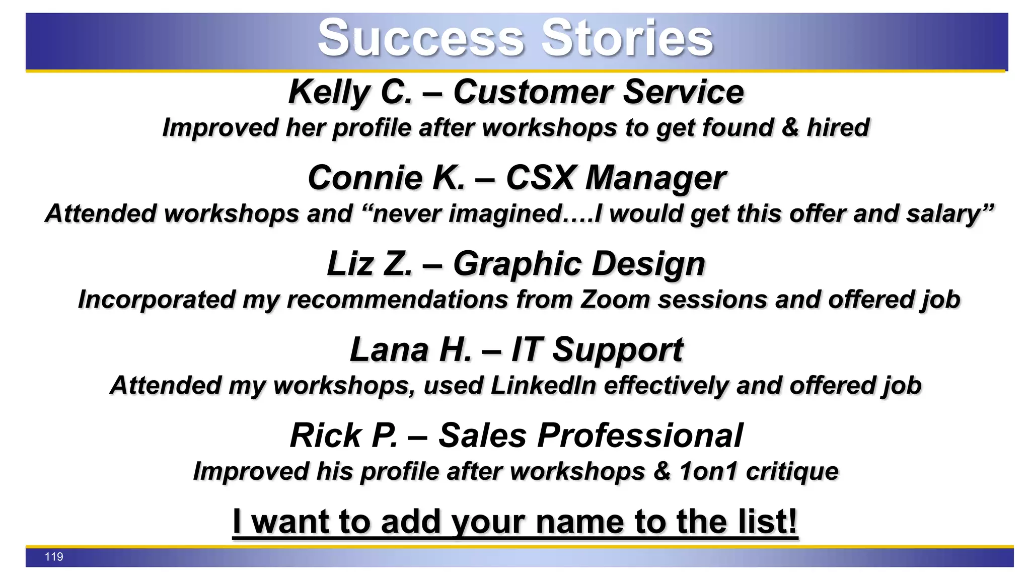 119
Success Stories
Kelly C. – Customer Service
Improved her profile after workshops to get found & hired
Connie K. – CSX Manager
Attended workshops and “never imagined….I would get this offer and salary”
Liz Z. – Graphic Design
Incorporated my recommendations from Zoom sessions and offered job
Lana H. – IT Support
Attended my workshops, used LinkedIn effectively and offered job
Rick P. – Sales Professional
Improved his profile after workshops & 1on1 critique
I want to add your name to the list!
 