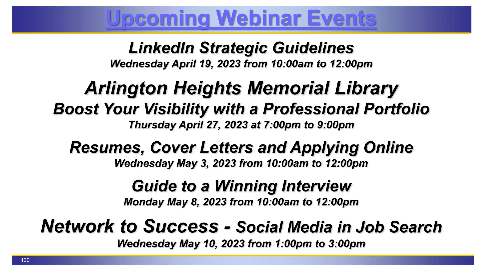120
Upcoming Webinar Events
LinkedIn Strategic Guidelines
Wednesday April 19, 2023 from 10:00am to 12:00pm
Arlington Heights Memorial Library
Boost Your Visibility with a Professional Portfolio
Thursday April 27, 2023 at 7:00pm to 9:00pm
Resumes, Cover Letters and Applying Online
Wednesday May 3, 2023 from 10:00am to 12:00pm
Guide to a Winning Interview
Monday May 8, 2023 from 10:00am to 12:00pm
Network to Success - Social Media in Job Search
Wednesday May 10, 2023 from 1:00pm to 3:00pm
 