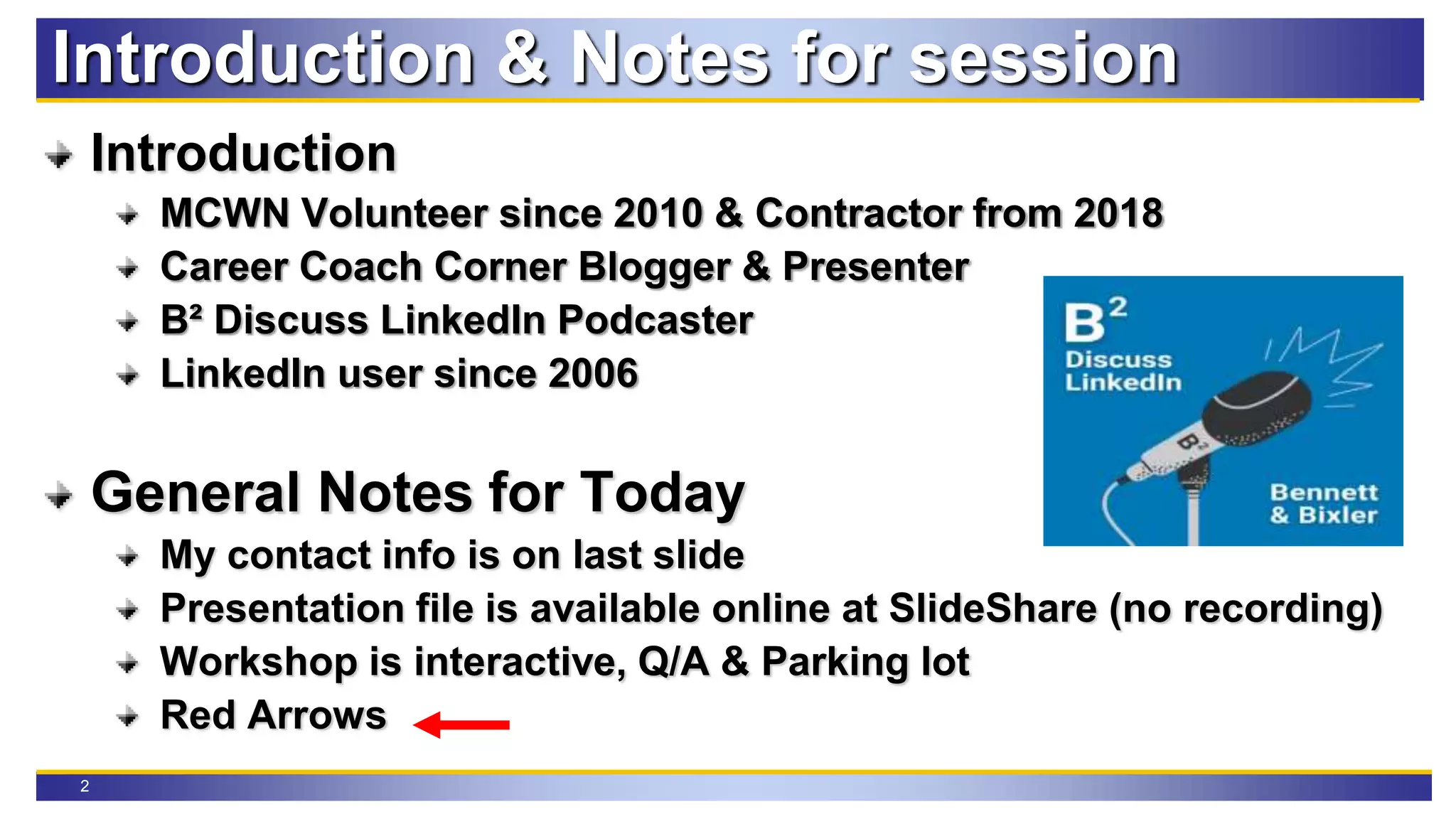 2
Introduction & Notes for session
Introduction
MCWN Volunteer since 2010 & Contractor from 2018
Career Coach Corner Blogger & Presenter
B² Discuss LinkedIn Podcaster
LinkedIn user since 2006
General Notes for Today
My contact info is on last slide
Presentation file is available online at SlideShare (no recording)
Workshop is interactive, Q/A & Parking lot
Red Arrows
 