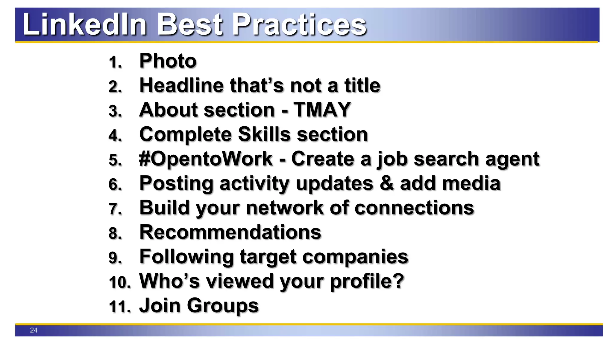 24
LinkedIn Best Practices
1. Photo
2. Headline that’s not a title
3. About section - TMAY
4. Complete Skills section
5. #OpentoWork - Create a job search agent
6. Posting activity updates & add media
7. Build your network of connections
8. Recommendations
9. Following target companies
10. Who’s viewed your profile?
11. Join Groups
 