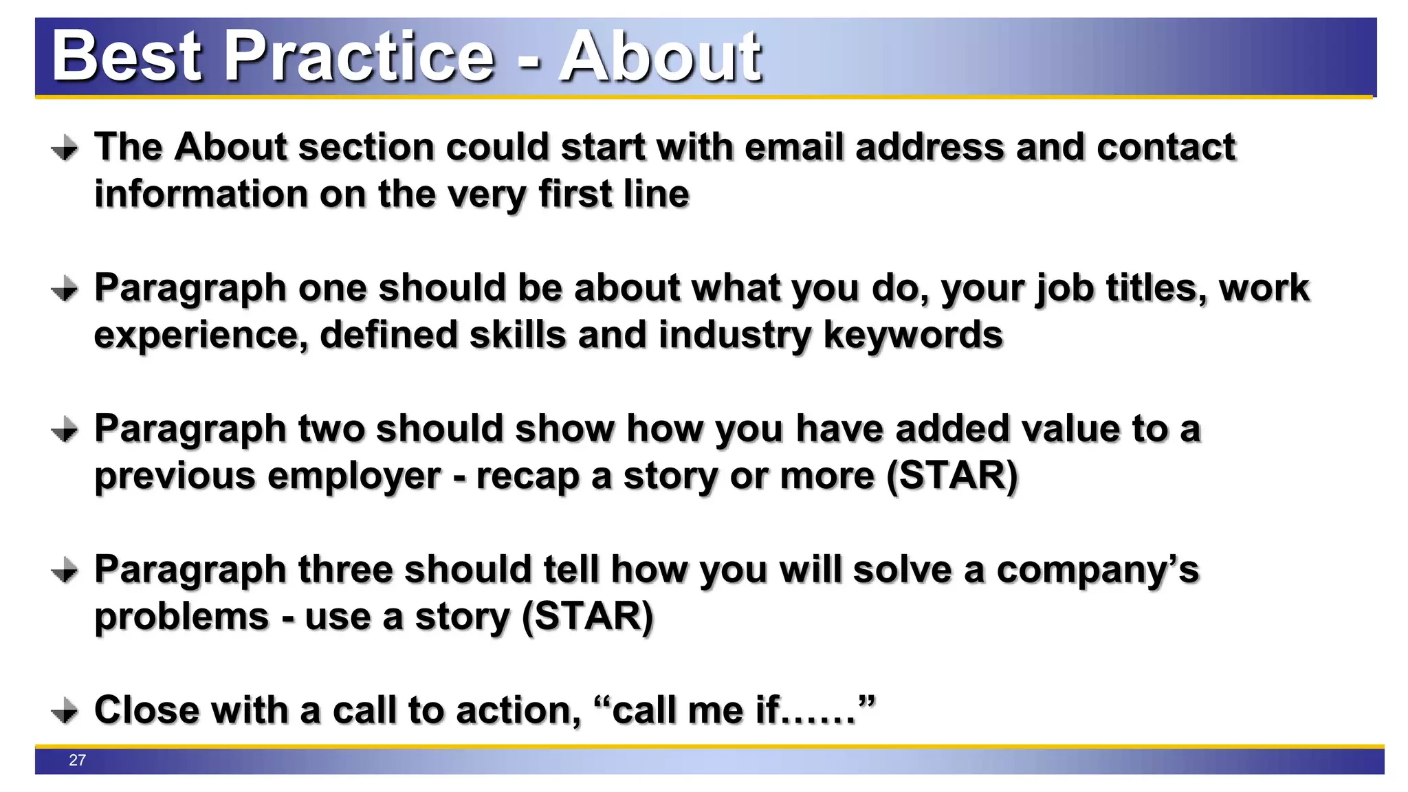 27
The About section could start with email address and contact
information on the very first line
Paragraph one should be about what you do, your job titles, work
experience, defined skills and industry keywords
Paragraph two should show how you have added value to a
previous employer - recap a story or more (STAR)
Paragraph three should tell how you will solve a company’s
problems - use a story (STAR)
Close with a call to action, “call me if……”
Best Practice - About
 