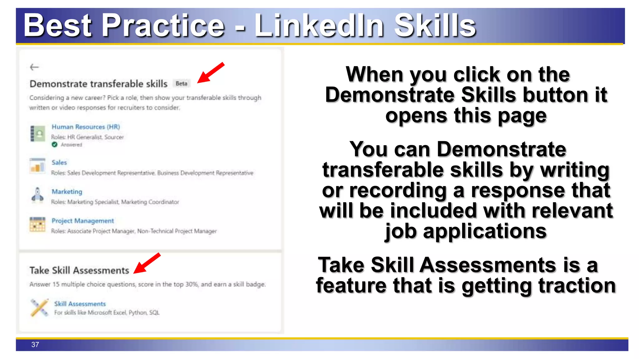 37
Best Practice - LinkedIn Skills
When you click on the
Demonstrate Skills button it
opens this page
You can Demonstrate
transferable skills by writing
or recording a response that
will be included with relevant
job applications
Take Skill Assessments is a
feature that is getting traction
 