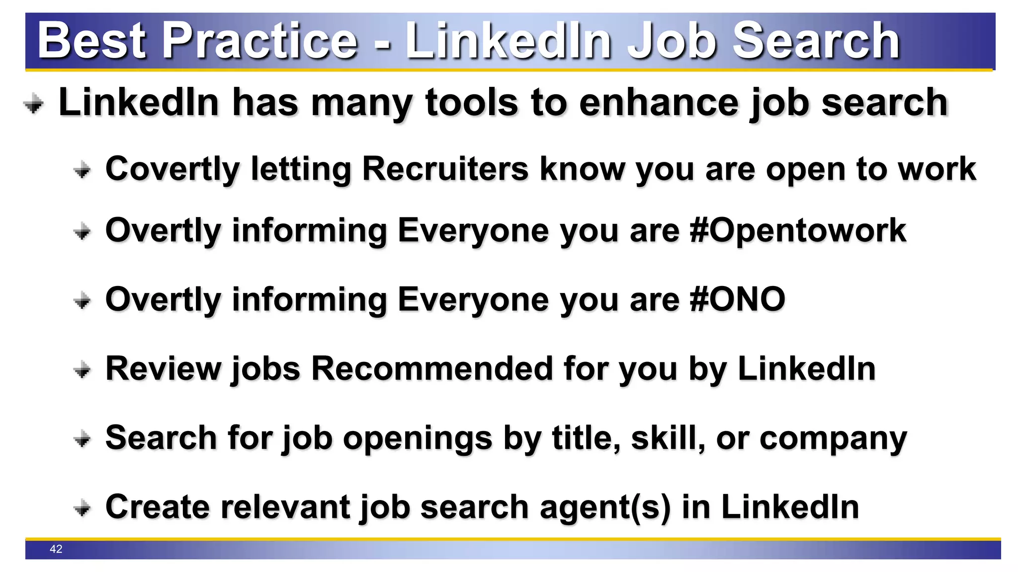 42
Best Practice - LinkedIn Job Search
LinkedIn has many tools to enhance job search
Covertly letting Recruiters know you are open to work
Overtly informing Everyone you are #Opentowork
Overtly informing Everyone you are #ONO
Review jobs Recommended for you by LinkedIn
Search for job openings by title, skill, or company
Create relevant job search agent(s) in LinkedIn
 