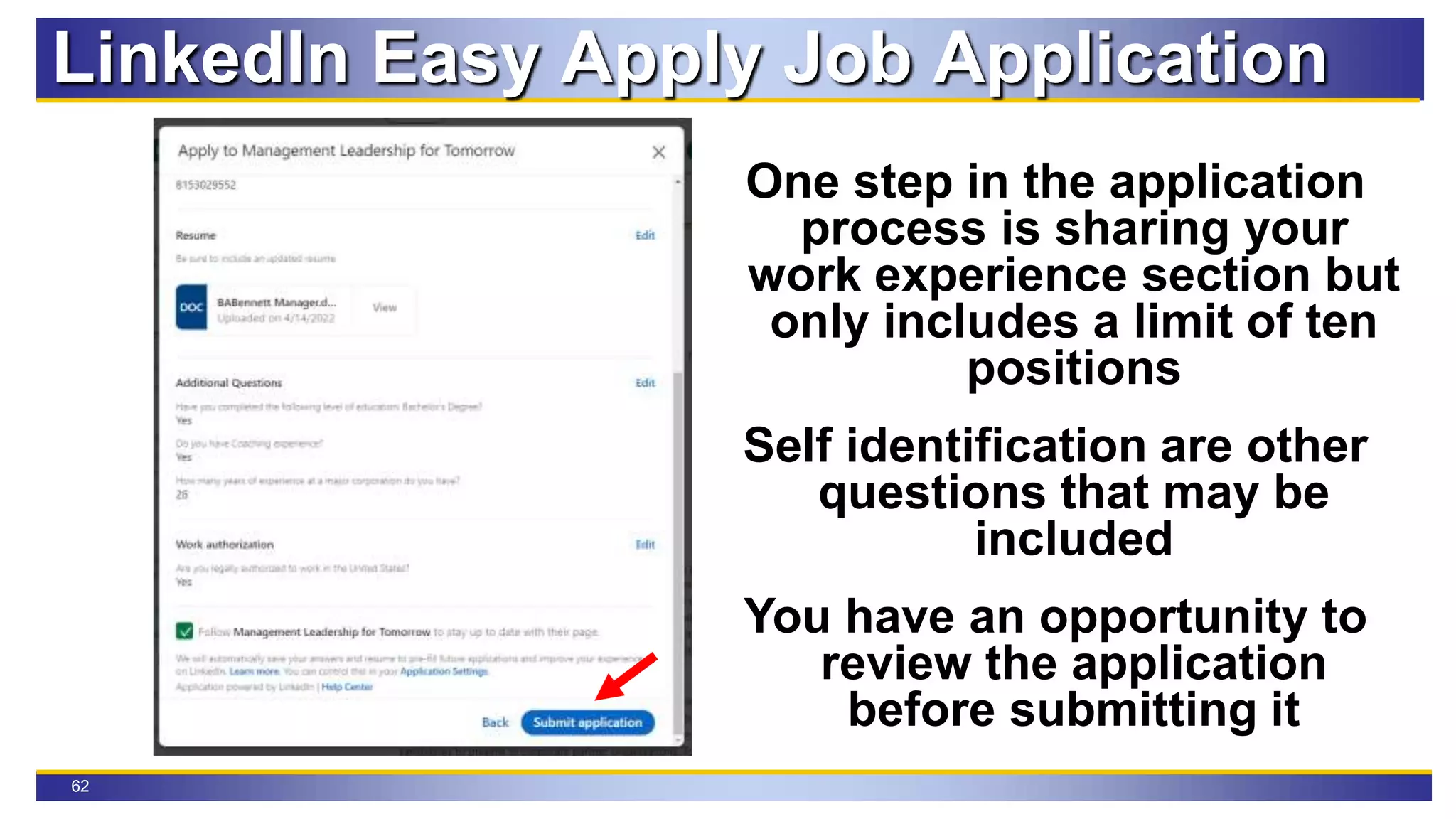62
LinkedIn Easy Apply Job Application
One step in the application
process is sharing your
work experience section but
only includes a limit of ten
positions
Self identification are other
questions that may be
included
You have an opportunity to
review the application
before submitting it
 