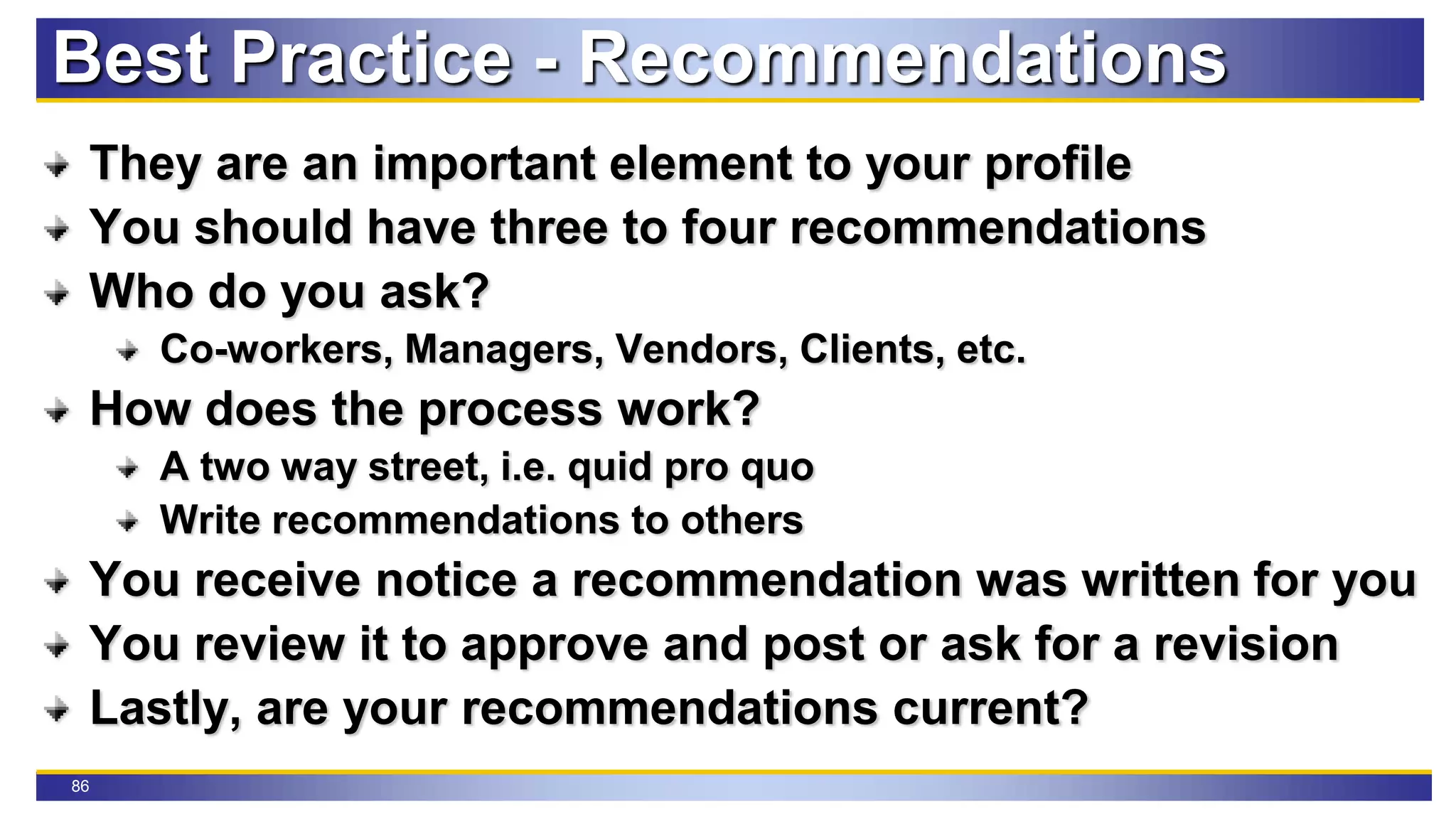 86
Best Practice - Recommendations
They are an important element to your profile
You should have three to four recommendations
Who do you ask?
Co-workers, Managers, Vendors, Clients, etc.
How does the process work?
A two way street, i.e. quid pro quo
Write recommendations to others
You receive notice a recommendation was written for you
You review it to approve and post or ask for a revision
Lastly, are your recommendations current?
 