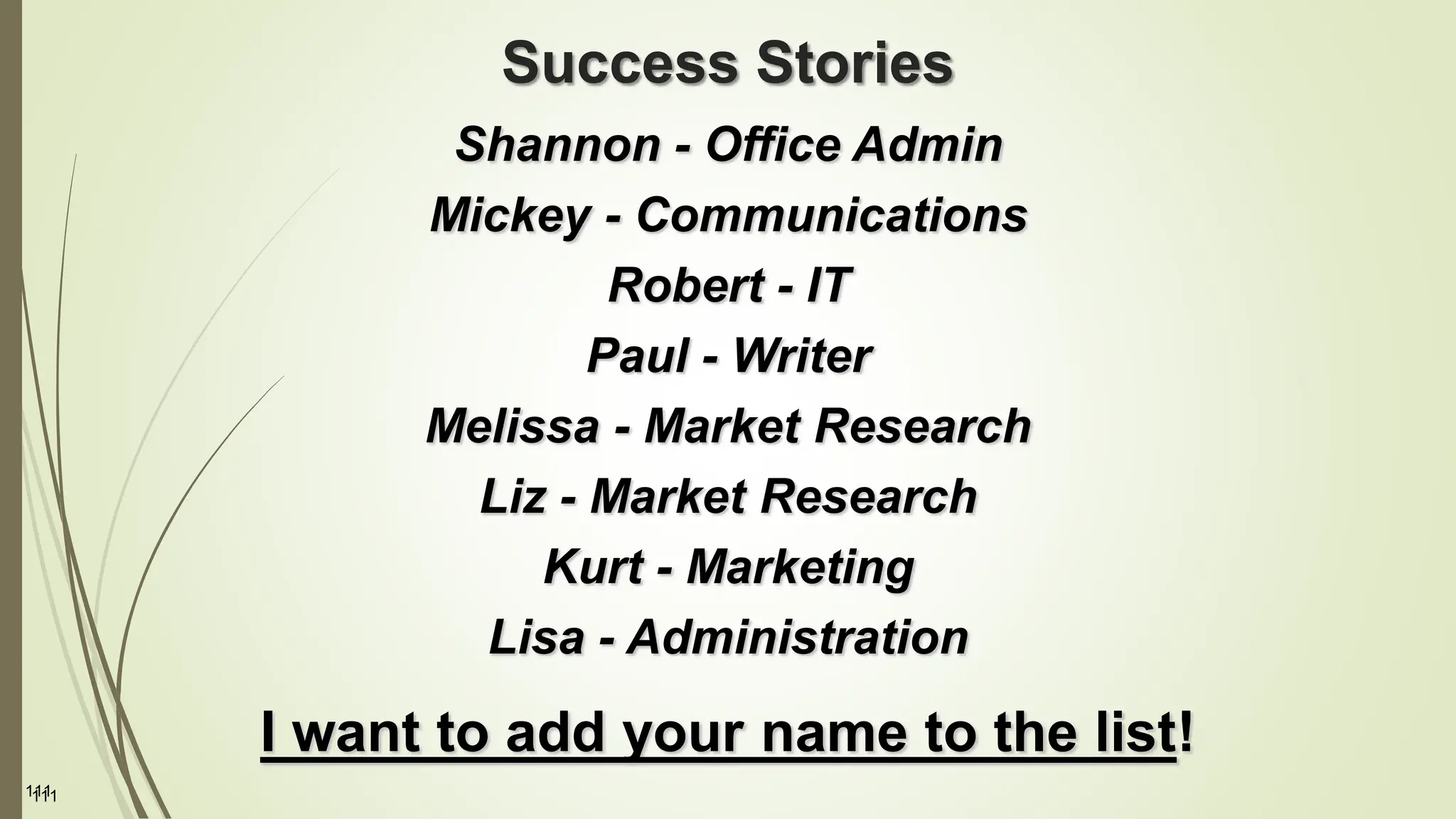 111
Success Stories
Shannon - Office Admin
Mickey - Communications
Robert - IT
Paul - Writer
Melissa - Market Research
Liz - Market Research
Kurt - Marketing
Lisa - Administration
I want to add your name to the list!
111
 