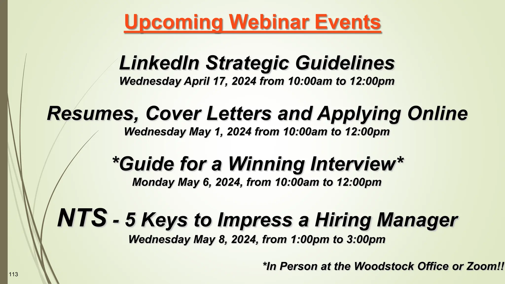 113
Upcoming Webinar Events
LinkedIn Strategic Guidelines
Wednesday April 17, 2024 from 10:00am to 12:00pm
Resumes, Cover Letters and Applying Online
Wednesday May 1, 2024 from 10:00am to 12:00pm
*Guide for a Winning Interview*
Monday May 6, 2024, from 10:00am to 12:00pm
NTS - 5 Keys to Impress a Hiring Manager
Wednesday May 8, 2024, from 1:00pm to 3:00pm
*In Person at the Woodstock Office or Zoom!!
 