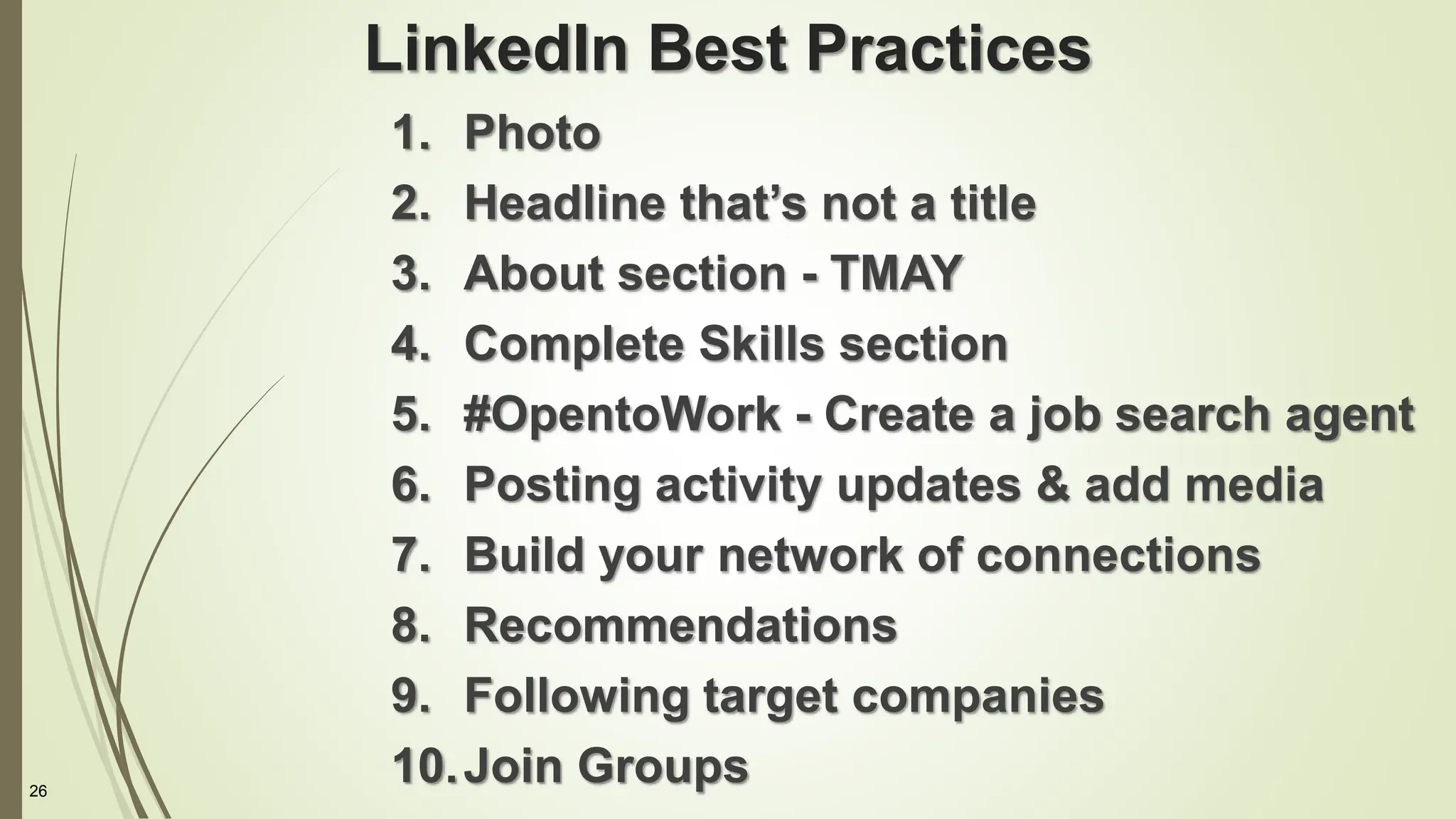 26
LinkedIn Best Practices
1. Photo
2. Headline that’s not a title
3. About section - TMAY
4. Complete Skills section
5. #OpentoWork - Create a job search agent
6. Posting activity updates & add media
7. Build your network of connections
8. Recommendations
9. Following target companies
10.Join Groups
 