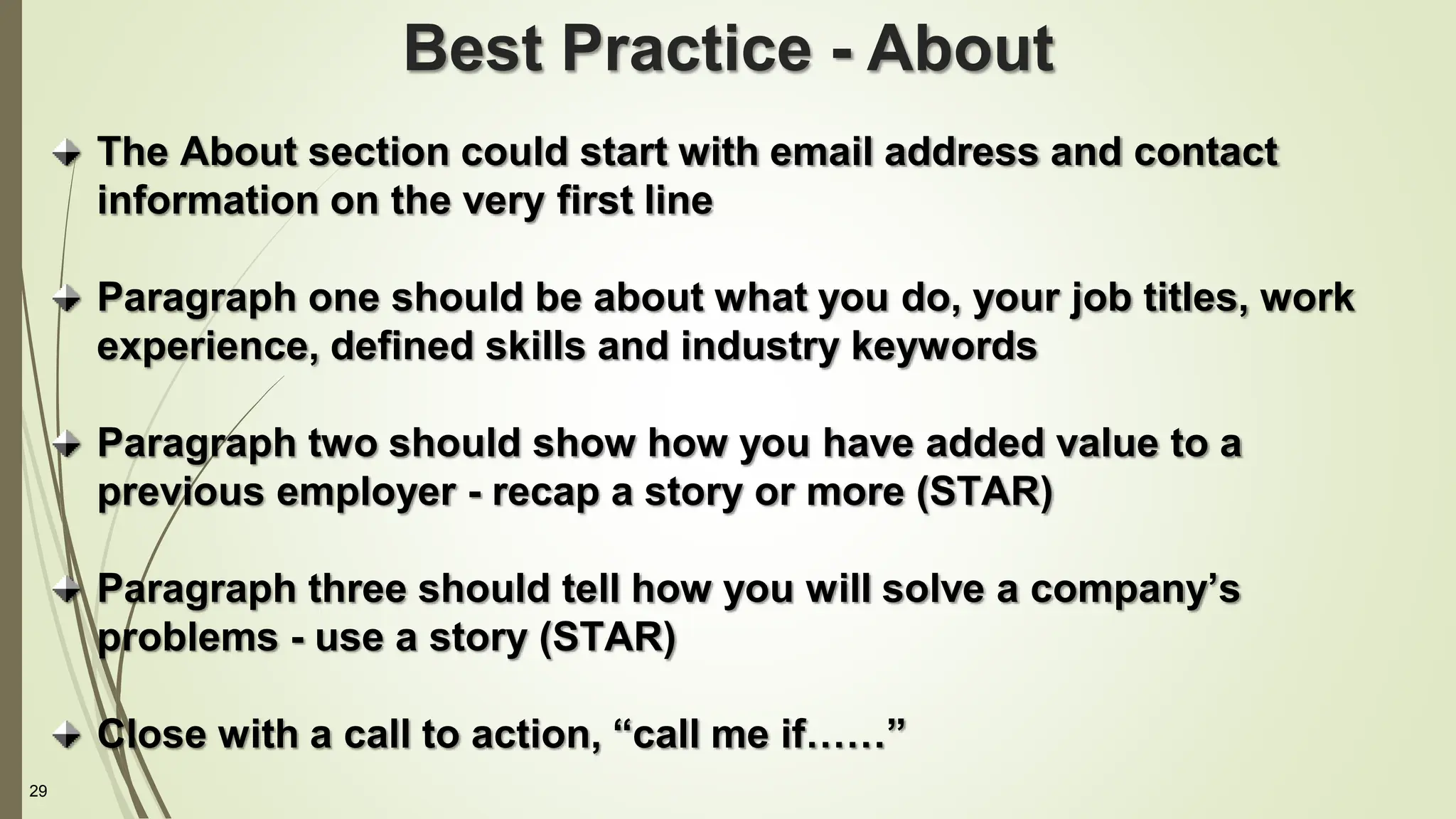 29
The About section could start with email address and contact
information on the very first line
Paragraph one should be about what you do, your job titles, work
experience, defined skills and industry keywords
Paragraph two should show how you have added value to a
previous employer - recap a story or more (STAR)
Paragraph three should tell how you will solve a company’s
problems - use a story (STAR)
Close with a call to action, “call me if……”
Best Practice - About
 