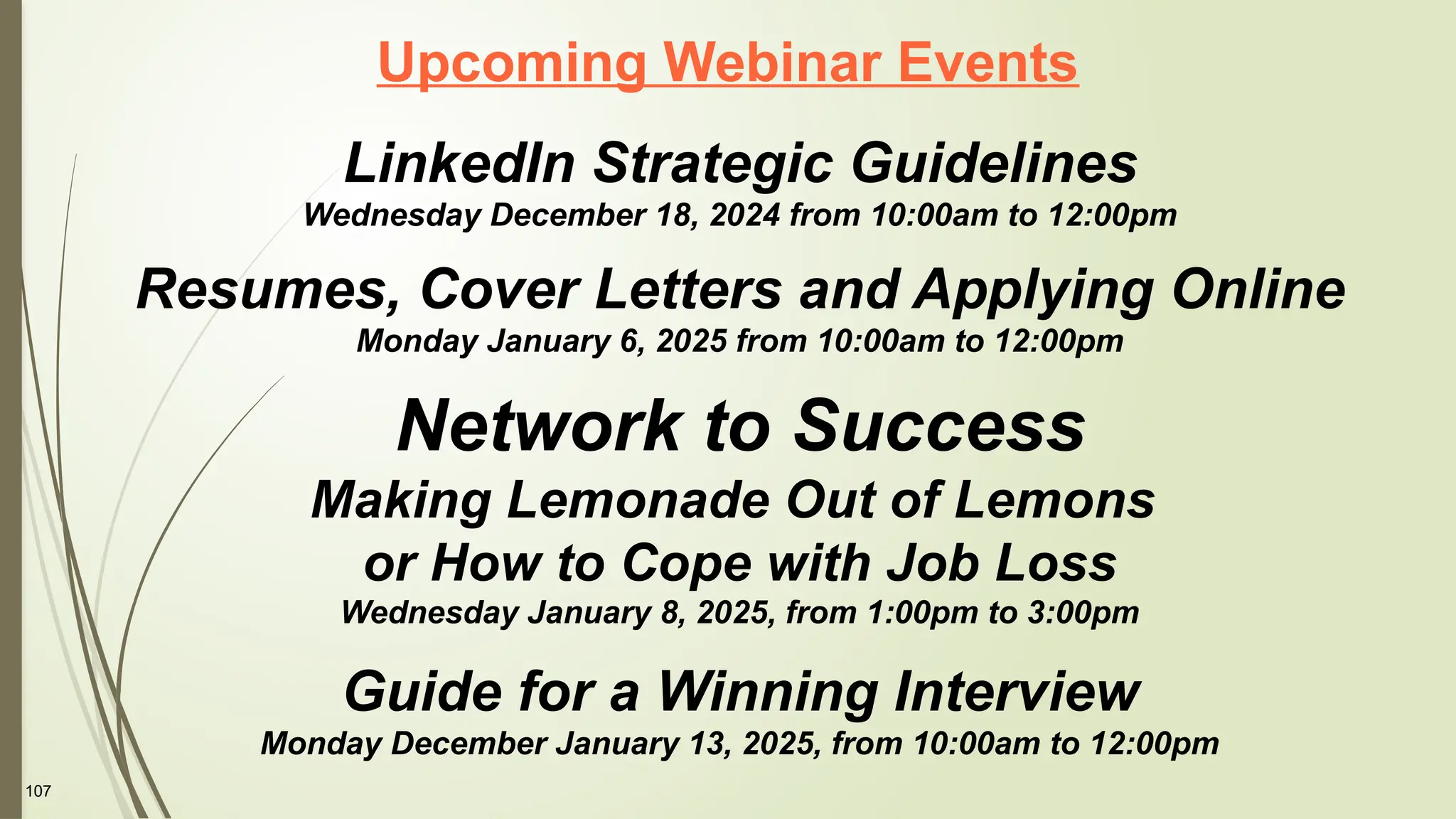 107
Upcoming Webinar Events
LinkedIn Strategic Guidelines
Wednesday December 18, 2024 from 10:00am to 12:00pm
Resumes, Cover Letters and Applying Online
Monday January 6, 2025 from 10:00am to 12:00pm
Network to Success
Making Lemonade Out of Lemons
or How to Cope with Job Loss
Wednesday January 8, 2025, from 1:00pm to 3:00pm
Guide for a Winning Interview
Monday December January 13, 2025, from 10:00am to 12:00pm
 
