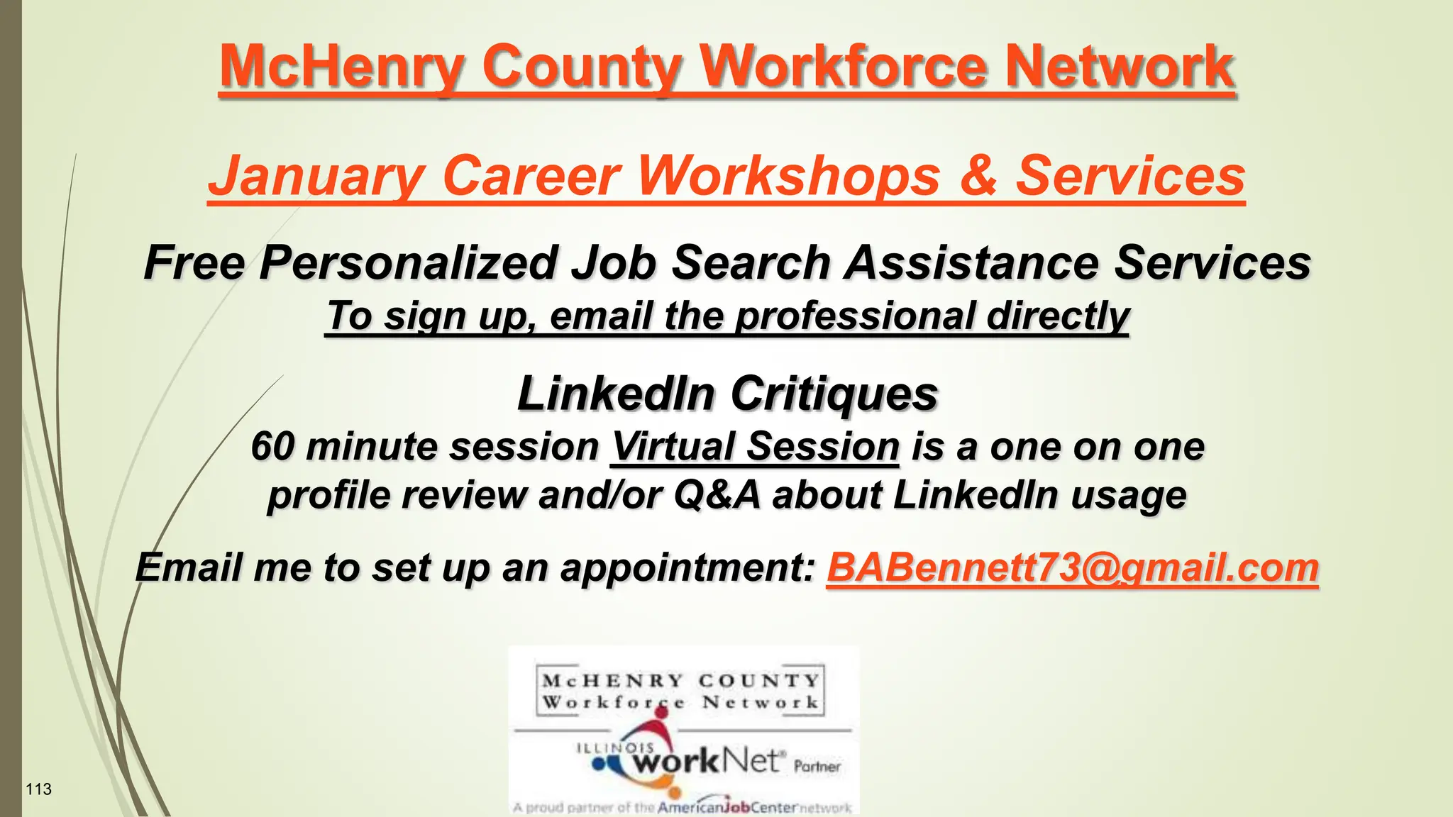 113
McHenry County Workforce Network
January Career Workshops & Services
Free Personalized Job Search Assistance Services
To sign up, email the professional directly
LinkedIn Critiques
60 minute session Virtual Session is a one on one
profile review and/or Q&A about LinkedIn usage
Email me to set up an appointment: BABennett73@gmail.com
 