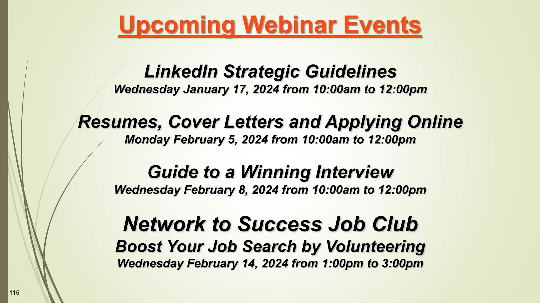 115
Upcoming Webinar Events
LinkedIn Strategic Guidelines
Wednesday January 17, 2024 from 10:00am to 12:00pm
Resumes, Cover Letters and Applying Online
Monday February 5, 2024 from 10:00am to 12:00pm
Guide to a Winning Interview
Wednesday February 8, 2024 from 10:00am to 12:00pm
Network to Success Job Club
Boost Your Job Search by Volunteering
Wednesday February 14, 2024 from 1:00pm to 3:00pm
 