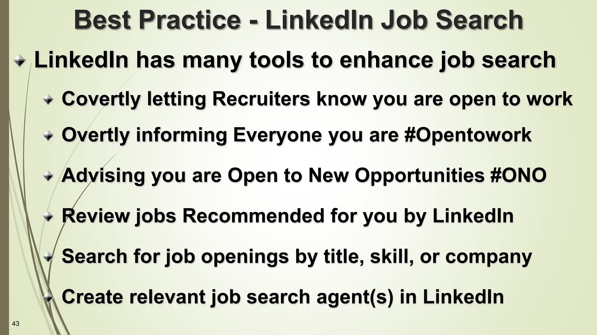 43
Best Practice - LinkedIn Job Search
LinkedIn has many tools to enhance job search
Covertly letting Recruiters know you are open to work
Overtly informing Everyone you are #Opentowork
Advising you are Open to New Opportunities #ONO
Review jobs Recommended for you by LinkedIn
Search for job openings by title, skill, or company
Create relevant job search agent(s) in LinkedIn
 