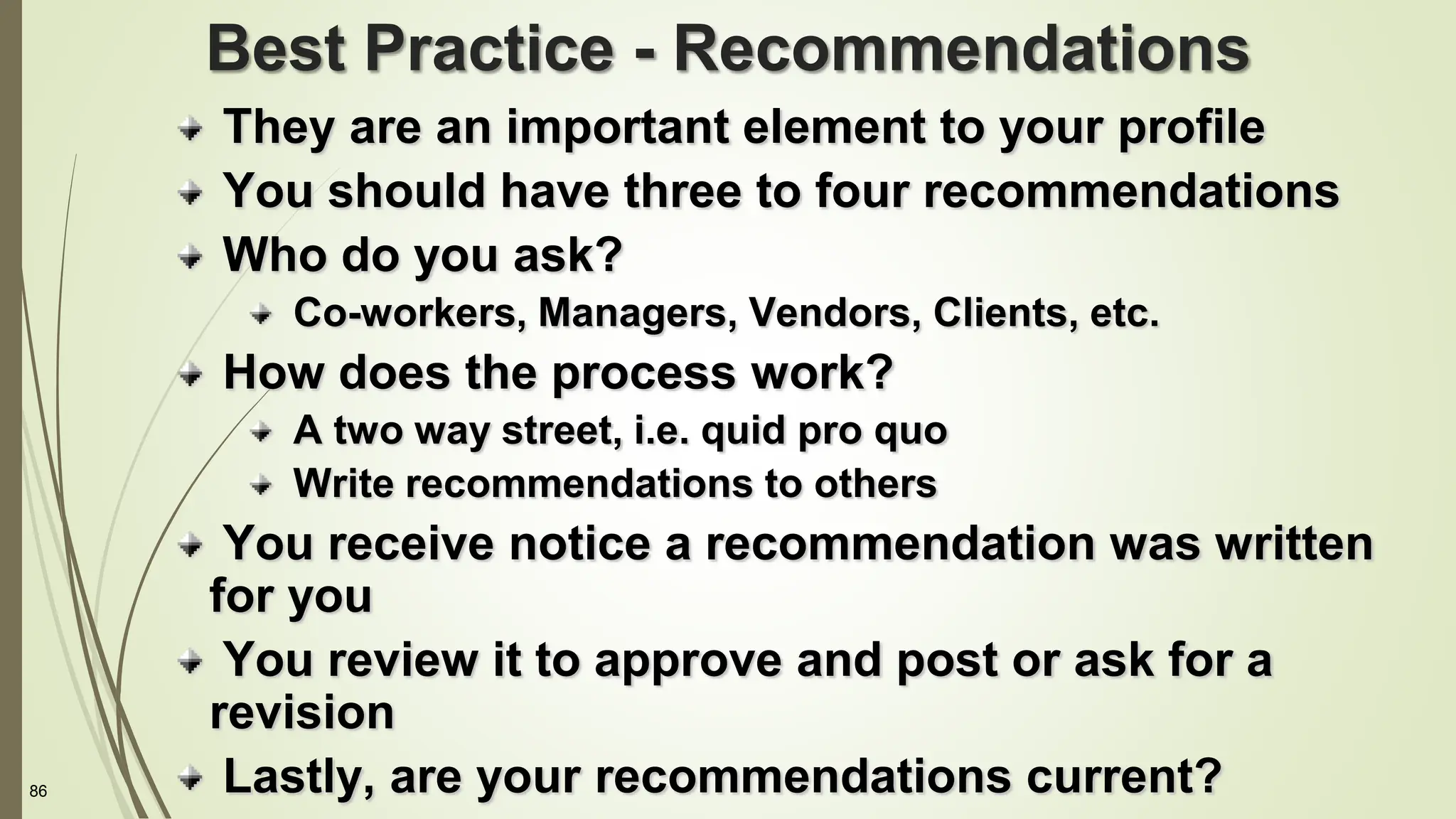 86
Best Practice - Recommendations
They are an important element to your profile
You should have three to four recommendations
Who do you ask?
Co-workers, Managers, Vendors, Clients, etc.
How does the process work?
A two way street, i.e. quid pro quo
Write recommendations to others
You receive notice a recommendation was written
for you
You review it to approve and post or ask for a
revision
Lastly, are your recommendations current?
 