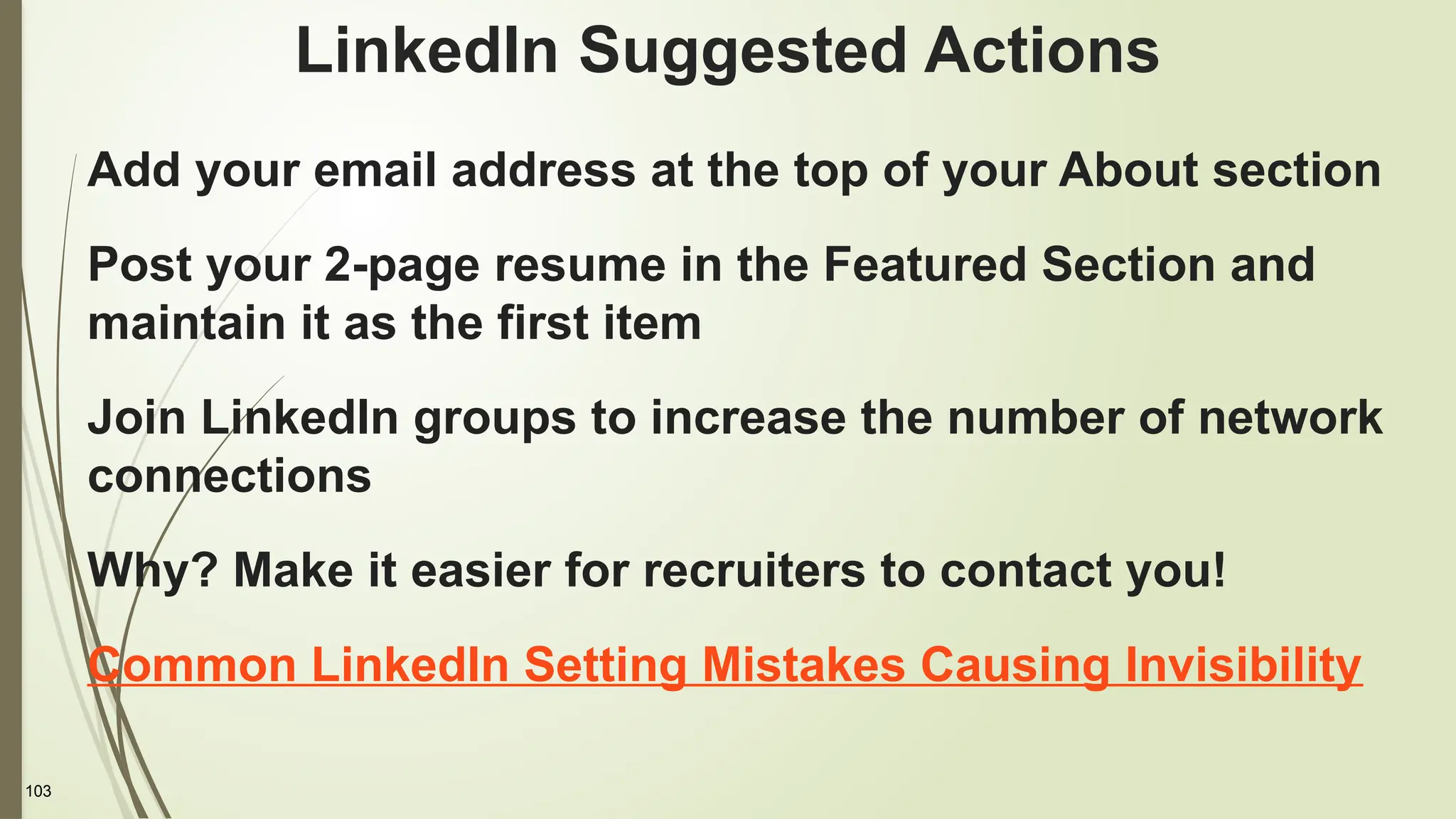 103
LinkedIn Suggested Actions
Add your email address at the top of your About section
Post your 2-page resume in the Featured Section and
maintain it as the first item
Join LinkedIn groups to increase the number of network
connections
Why? Make it easier for recruiters to contact you!
Common LinkedIn Setting Mistakes Causing Invisibility
 