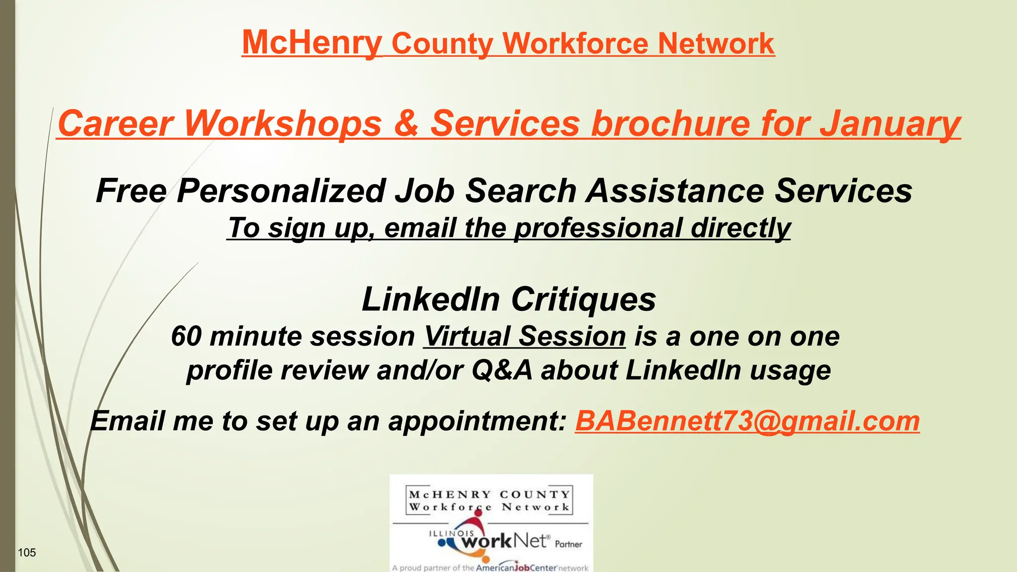 105
McHenry County Workforce Network
Career Workshops & Services brochure for January
Free Personalized Job Search Assistance Services
To sign up, email the professional directly
LinkedIn Critiques
60 minute session Virtual Session is a one on one
profile review and/or Q&A about LinkedIn usage
Email me to set up an appointment: BABennett73@gmail.com
 