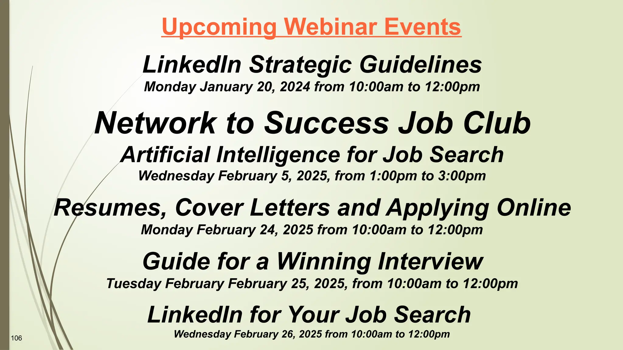 106
Upcoming Webinar Events
LinkedIn Strategic Guidelines
Monday January 20, 2024 from 10:00am to 12:00pm
Network to Success Job Club
Artificial Intelligence for Job Search
Wednesday February 5, 2025, from 1:00pm to 3:00pm
Resumes, Cover Letters and Applying Online
Monday February 24, 2025 from 10:00am to 12:00pm
Guide for a Winning Interview
Tuesday February February 25, 2025, from 10:00am to 12:00pm
LinkedIn for Your Job Search
Wednesday February 26, 2025 from 10:00am to 12:00pm
 