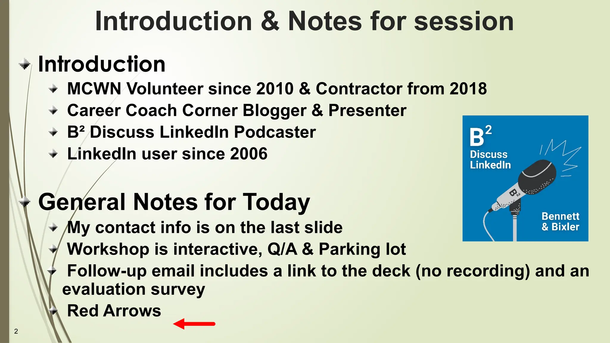 2
Introduction & Notes for session
Introduction
MCWN Volunteer since 2010 & Contractor from 2018
Career Coach Corner Blogger & Presenter
B² Discuss LinkedIn Podcaster
LinkedIn user since 2006
General Notes for Today
My contact info is on the last slide
Workshop is interactive, Q/A & Parking lot
Follow-up email includes a link to the deck (no recording) and an
evaluation survey
Red Arrows
 