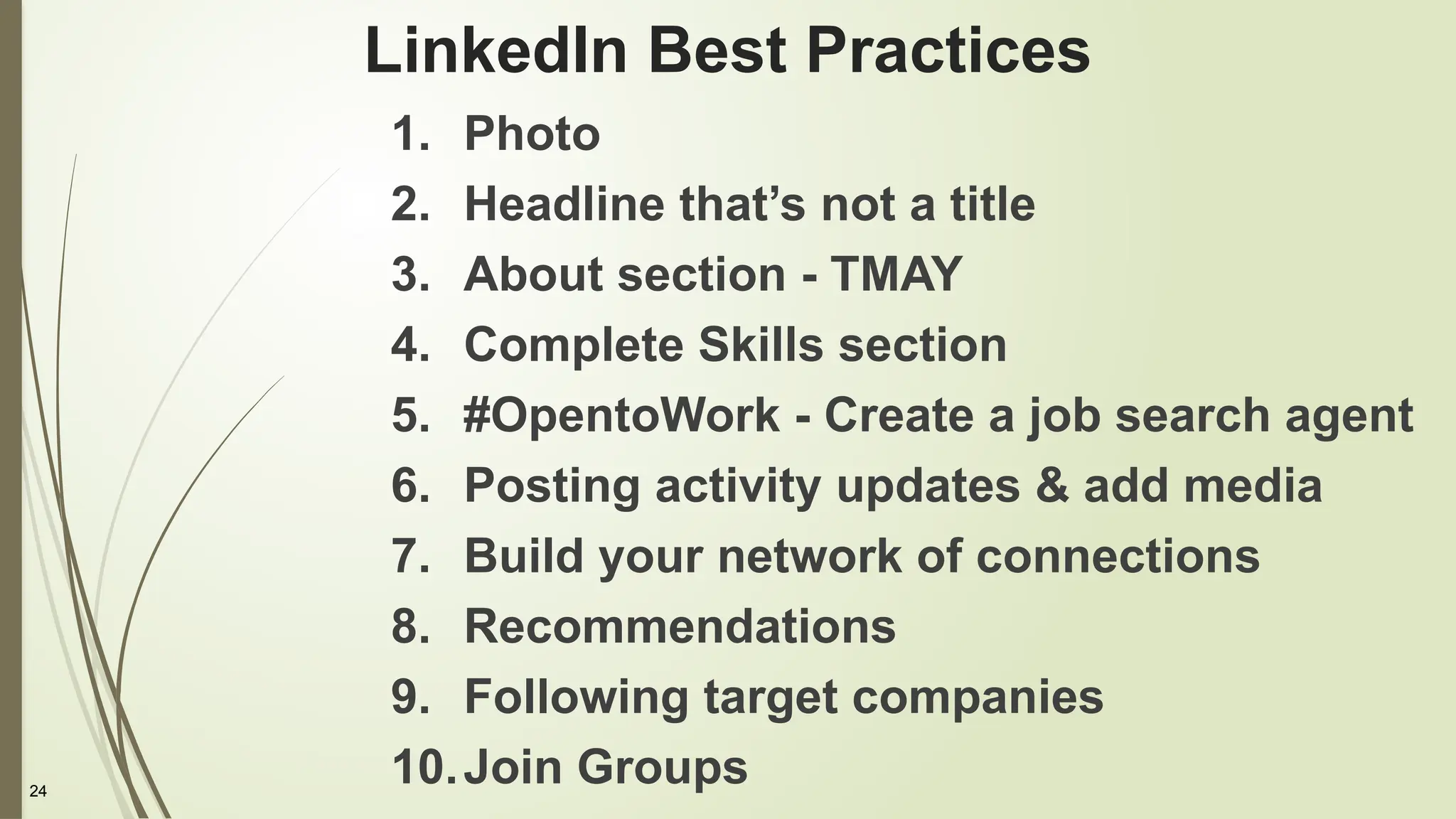 24
LinkedIn Best Practices
1. Photo
2. Headline that’s not a title
3. About section - TMAY
4. Complete Skills section
5. #OpentoWork - Create a job search agent
6. Posting activity updates & add media
7. Build your network of connections
8. Recommendations
9. Following target companies
10.Join Groups
 