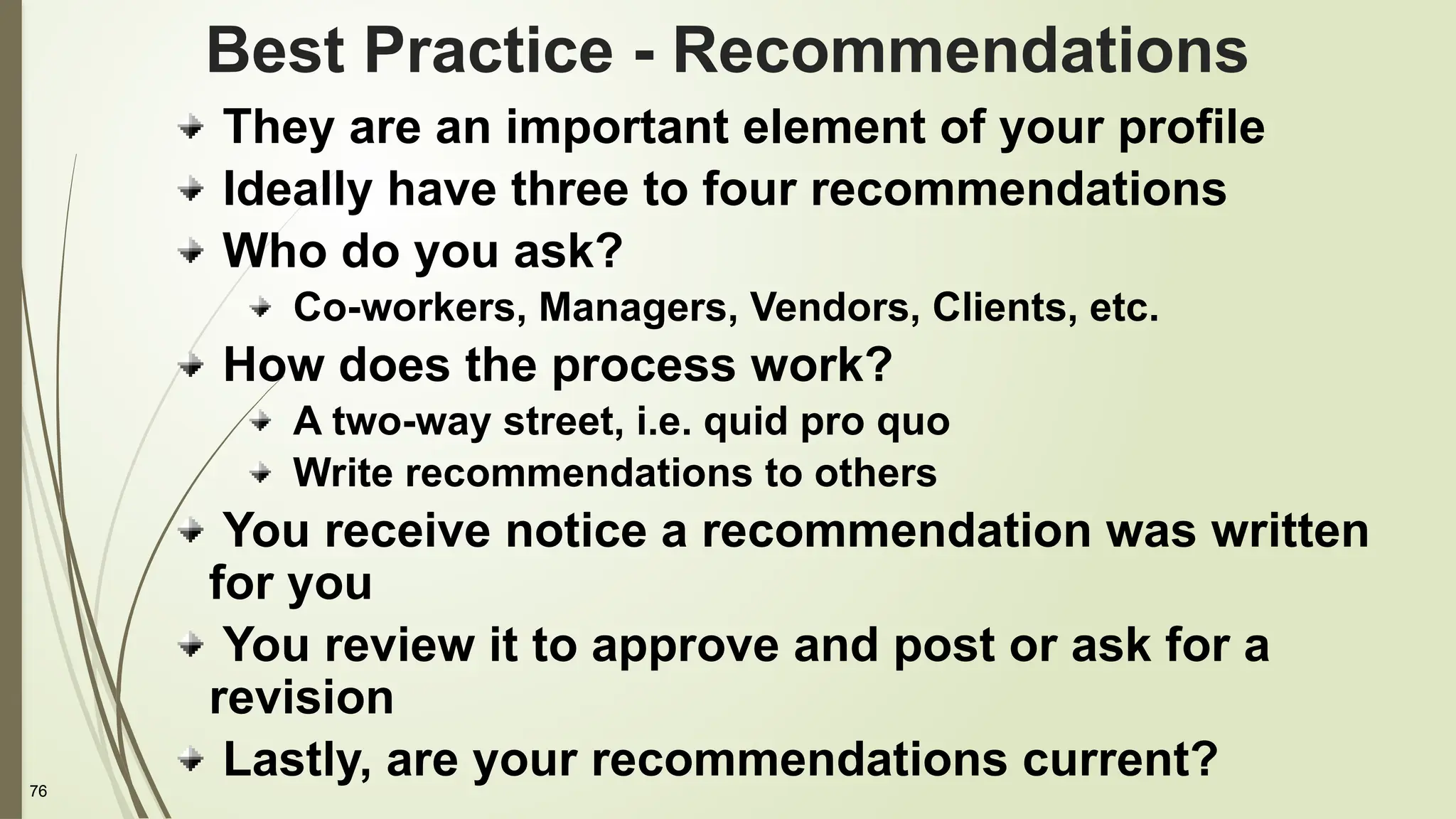 76
Best Practice - Recommendations
They are an important element of your profile
Ideally have three to four recommendations
Who do you ask?
Co-workers, Managers, Vendors, Clients, etc.
How does the process work?
A two-way street, i.e. quid pro quo
Write recommendations to others
You receive notice a recommendation was written
for you
You review it to approve and post or ask for a
revision
Lastly, are your recommendations current?
 