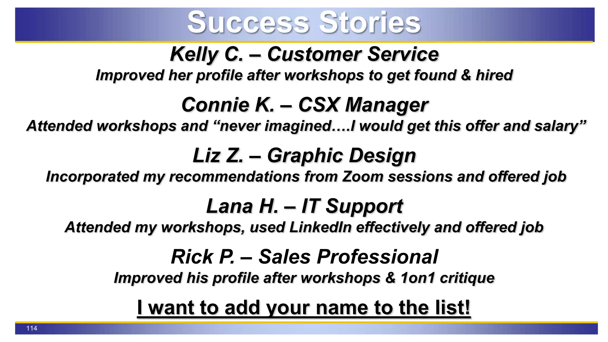114
Success Stories
Kelly C. – Customer Service
Improved her profile after workshops to get found & hired
Connie K. – CSX Manager
Attended workshops and “never imagined….I would get this offer and salary”
Liz Z. – Graphic Design
Incorporated my recommendations from Zoom sessions and offered job
Lana H. – IT Support
Attended my workshops, used LinkedIn effectively and offered job
Rick P. – Sales Professional
Improved his profile after workshops & 1on1 critique
I want to add your name to the list!
 