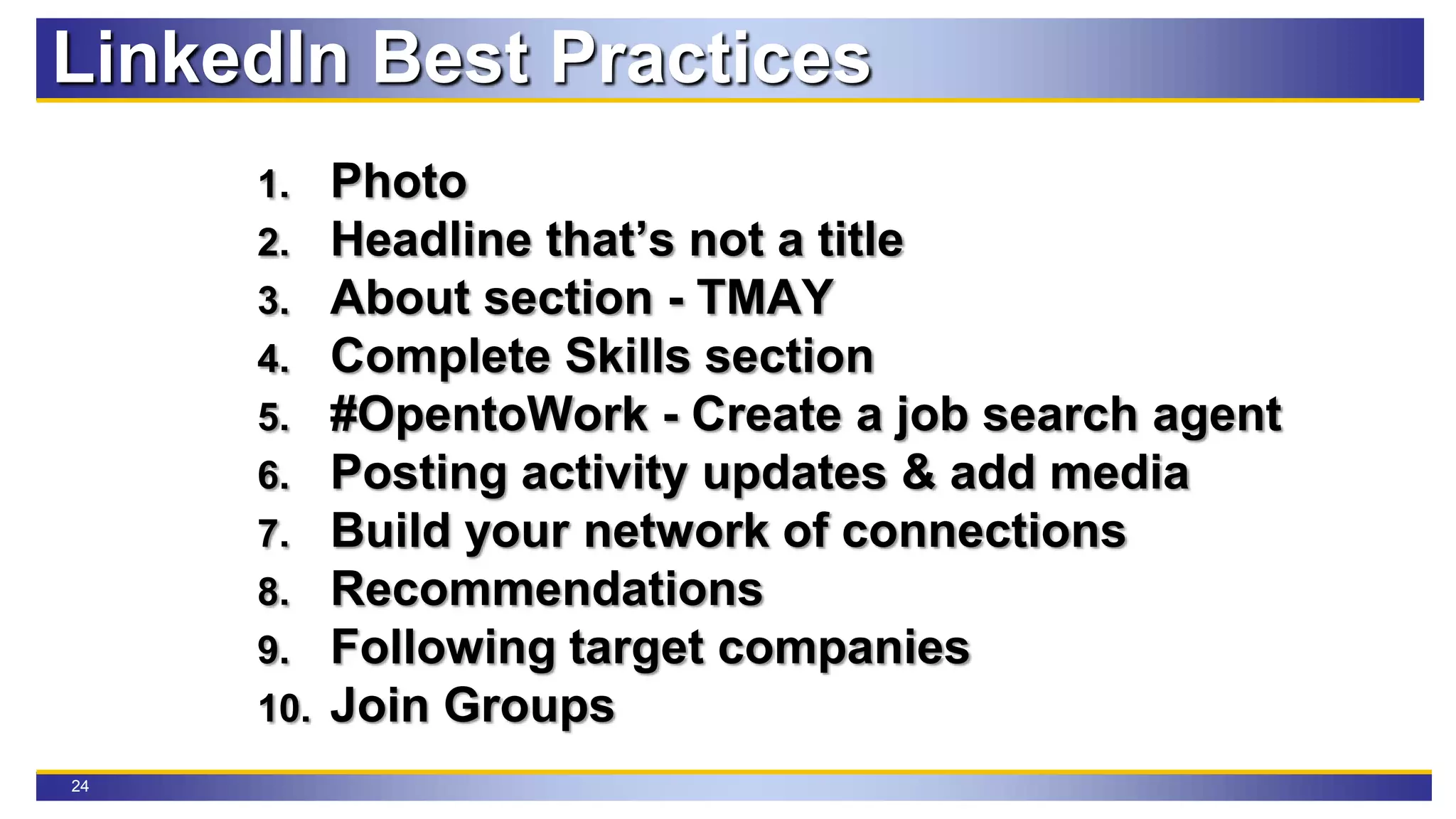 24
LinkedIn Best Practices
1. Photo
2. Headline that’s not a title
3. About section - TMAY
4. Complete Skills section
5. #OpentoWork - Create a job search agent
6. Posting activity updates & add media
7. Build your network of connections
8. Recommendations
9. Following target companies
10. Join Groups
 