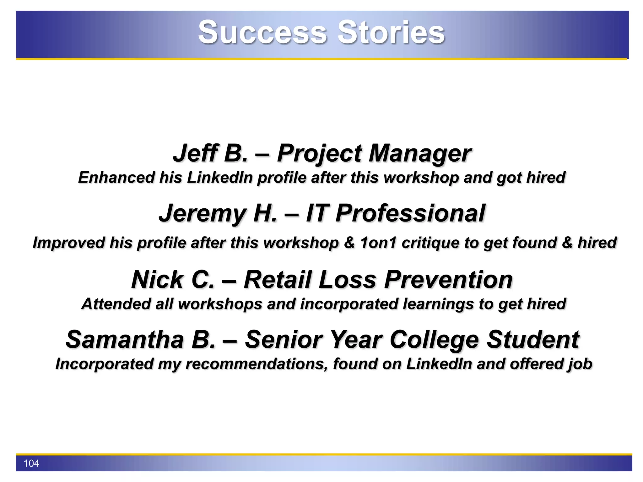 104
Success Stories
Jeff B. – Project Manager
Enhanced his LinkedIn profile after this workshop and got hired
Jeremy H. – IT Professional
Improved his profile after this workshop & 1on1 critique to get found & hired
Nick C. – Retail Loss Prevention
Attended all workshops and incorporated learnings to get hired
Samantha B. – Senior Year College Student
Incorporated my recommendations, found on LinkedIn and offered job
 