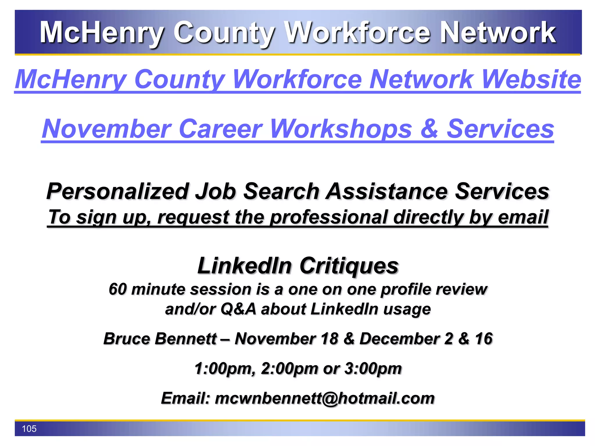 105
McHenry County Workforce Network
November Career Workshops & Services
McHenry County Workforce Network Website
Personalized Job Search Assistance Services
To sign up, request the professional directly by email
LinkedIn Critiques
60 minute session is a one on one profile review
and/or Q&A about LinkedIn usage
Bruce Bennett – November 18 & December 2 & 16
1:00pm, 2:00pm or 3:00pm
Email: mcwnbennett@hotmail.com
 