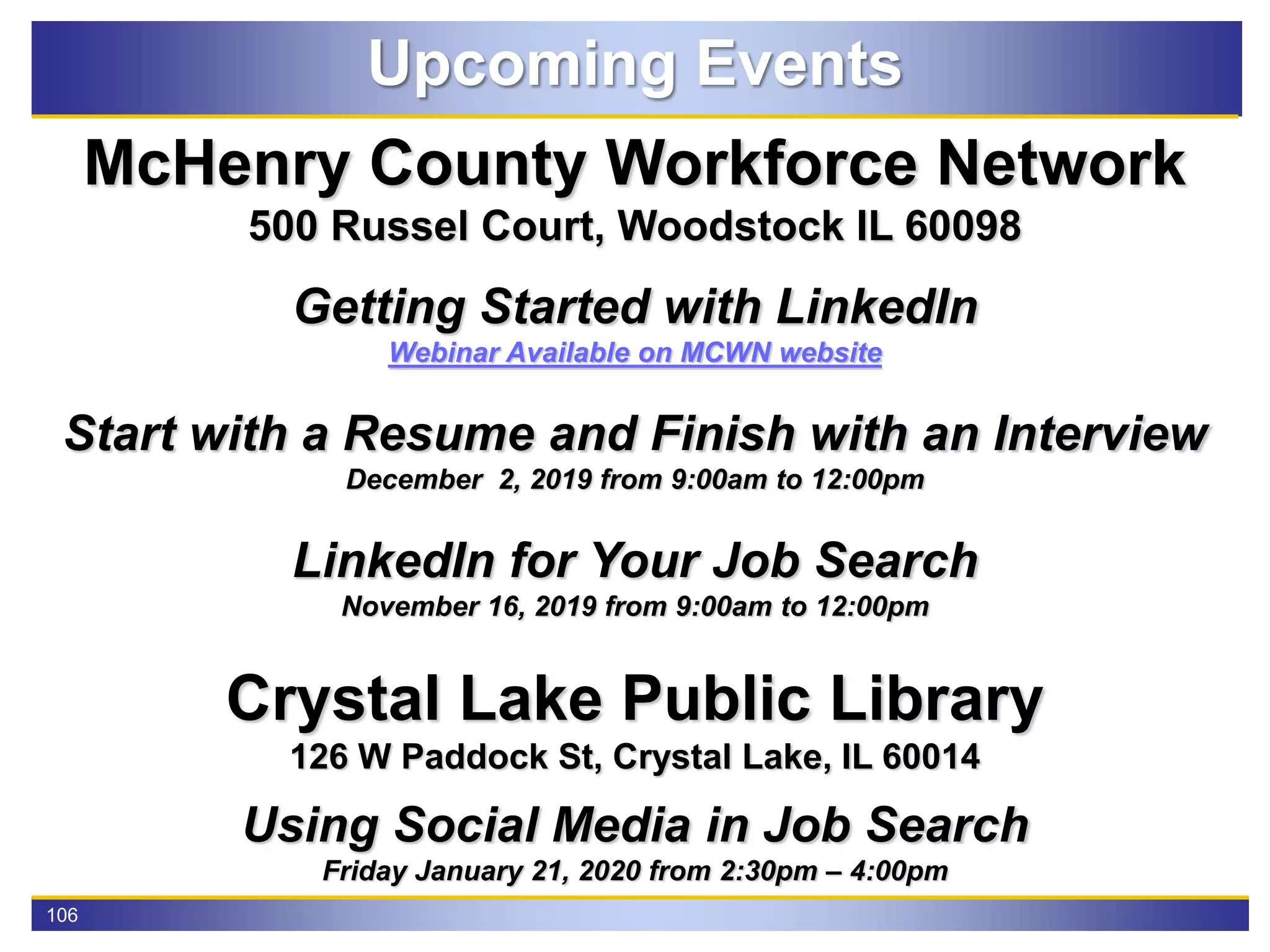 106
Upcoming Events
McHenry County Workforce Network
500 Russel Court, Woodstock IL 60098
Getting Started with LinkedIn
Webinar Available on MCWN website
Start with a Resume and Finish with an Interview
December 2, 2019 from 9:00am to 12:00pm
LinkedIn for Your Job Search
November 16, 2019 from 9:00am to 12:00pm
Crystal Lake Public Library
126 W Paddock St, Crystal Lake, IL 60014
Using Social Media in Job Search
Friday January 21, 2020 from 2:30pm – 4:00pm
 
