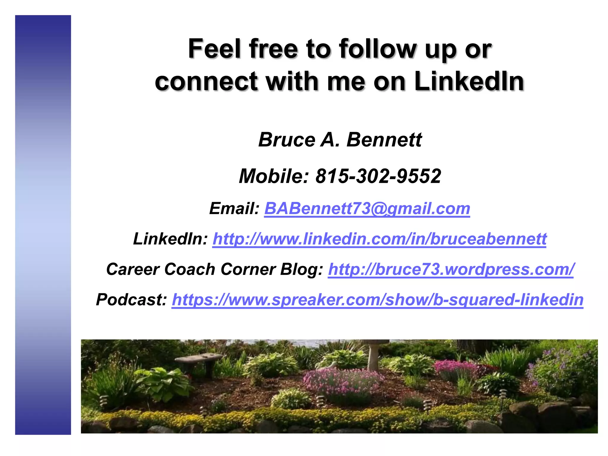 Feel free to follow up or
connect with me on LinkedIn
Bruce A. Bennett
Mobile: 815-302-9552
Email: BABennett73@gmail.com
LinkedIn: http://www.linkedin.com/in/bruceabennett
Career Coach Corner Blog: http://bruce73.wordpress.com/
Podcast: https://www.spreaker.com/show/b-squared-linkedin
 