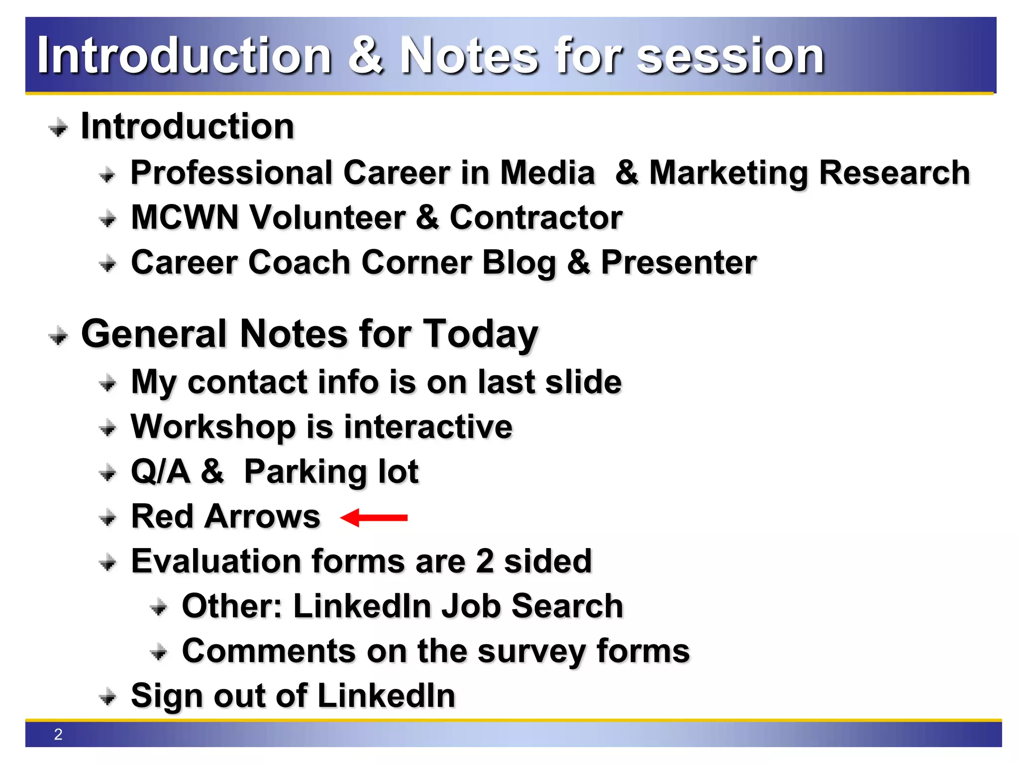 2
Introduction & Notes for session
Introduction
Professional Career in Media & Marketing Research
MCWN Volunteer & Contractor
Career Coach Corner Blog & Presenter
General Notes for Today
My contact info is on last slide
Workshop is interactive
Q/A & Parking lot
Red Arrows
Evaluation forms are 2 sided
Other: LinkedIn Job Search
Comments on the survey forms
Sign out of LinkedIn
 