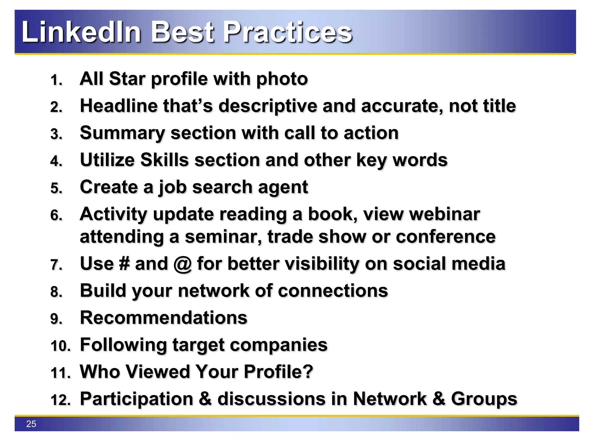 25
LinkedIn Best Practices
1. All Star profile with photo
2. Headline that’s descriptive and accurate, not title
3. Summary section with call to action
4. Utilize Skills section and other key words
5. Create a job search agent
6. Activity update reading a book, view webinar
attending a seminar, trade show or conference
7. Use # and @ for better visibility on social media
8. Build your network of connections
9. Recommendations
10. Following target companies
11. Who Viewed Your Profile?
12. Participation & discussions in Network & Groups
 