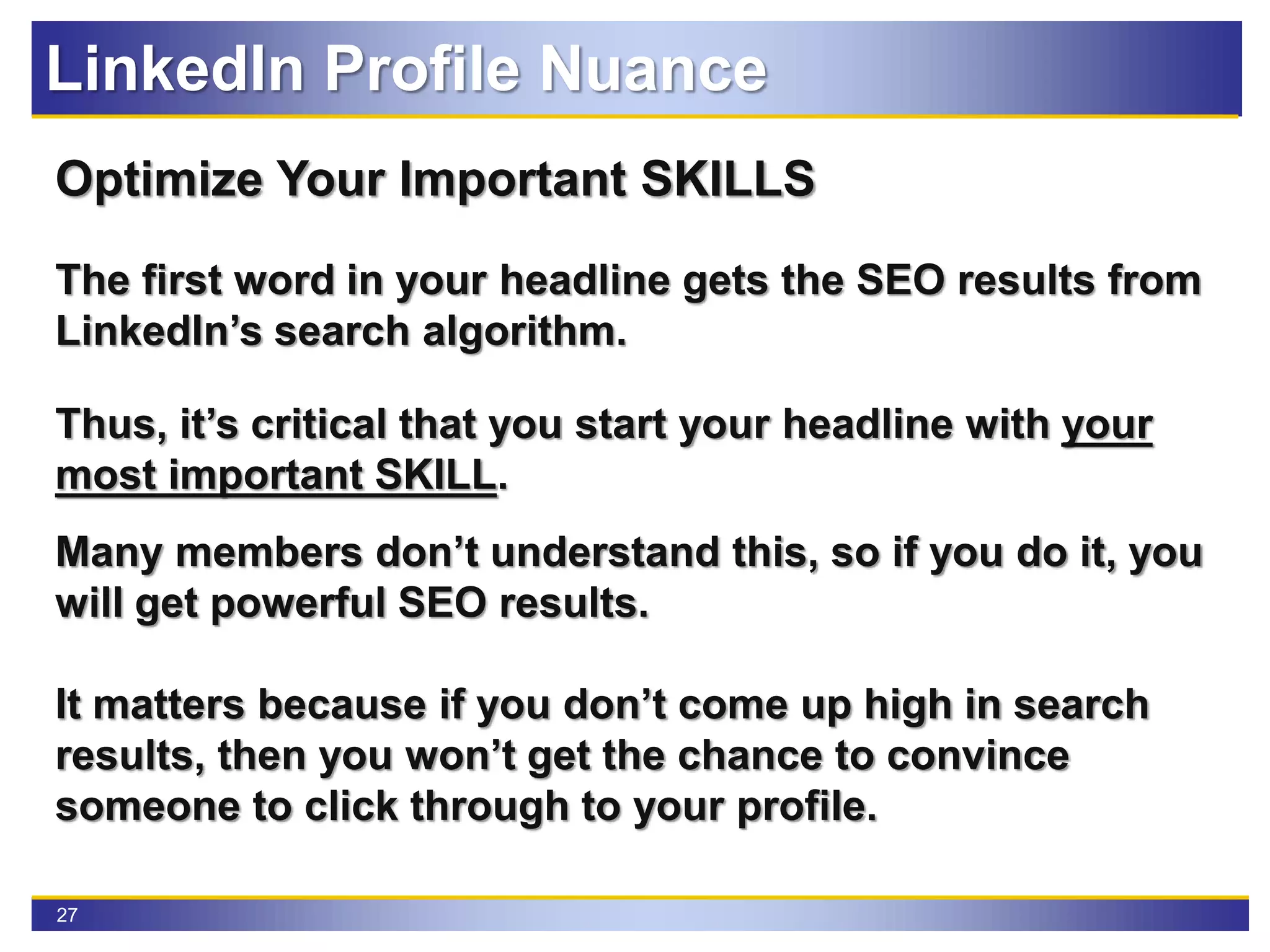 27
Optimize Your Important SKILLS
The first word in your headline gets the SEO results from
LinkedIn’s search algorithm.
Thus, it’s critical that you start your headline with your
most important SKILL.
Many members don’t understand this, so if you do it, you
will get powerful SEO results.
It matters because if you don’t come up high in search
results, then you won’t get the chance to convince
someone to click through to your profile.
LinkedIn Profile Nuance
 