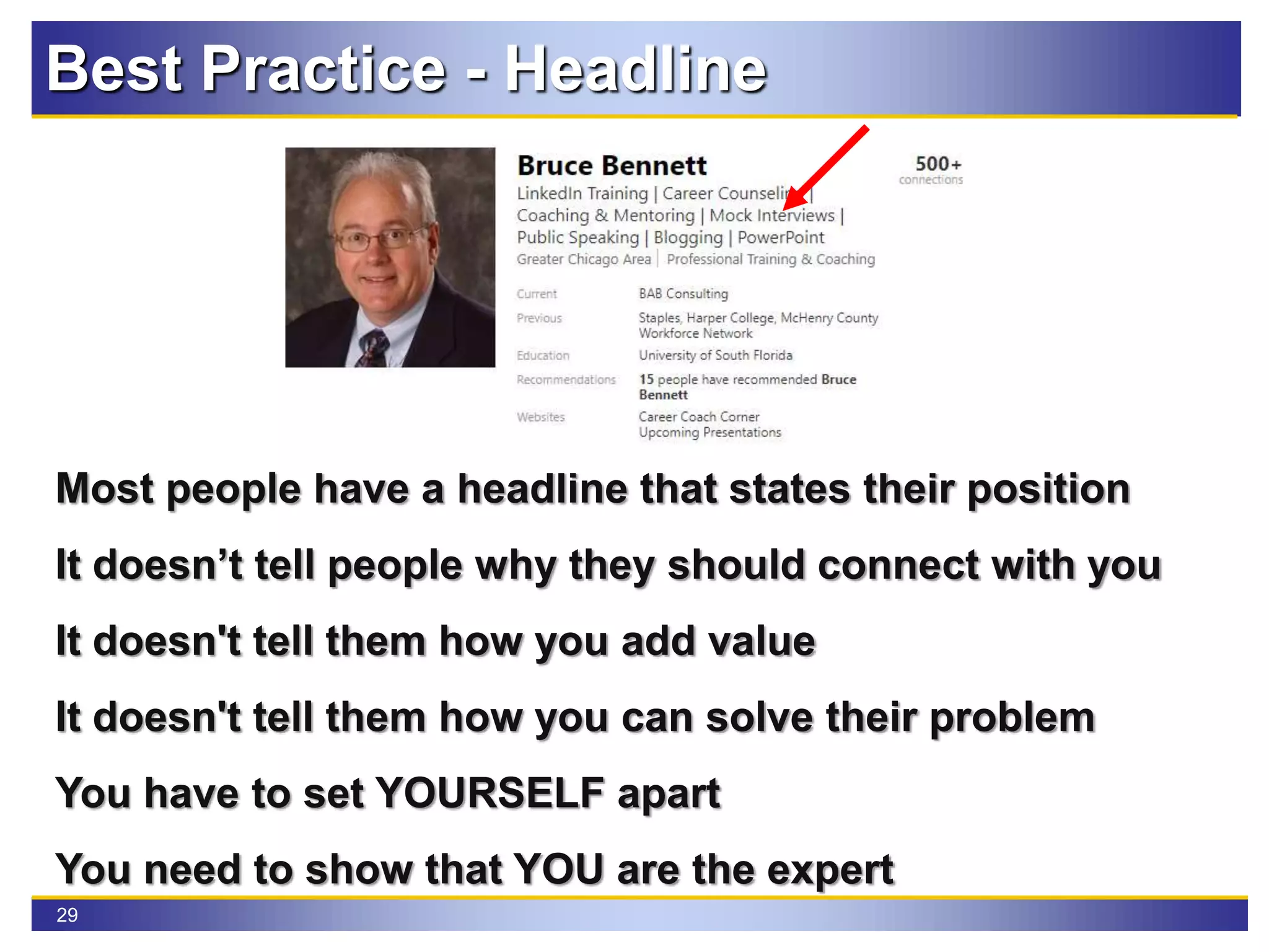 29
Most people have a headline that states their position
It doesn’t tell people why they should connect with you
It doesn't tell them how you add value
It doesn't tell them how you can solve their problem
You have to set YOURSELF apart
You need to show that YOU are the expert
Best Practice - Headline
 