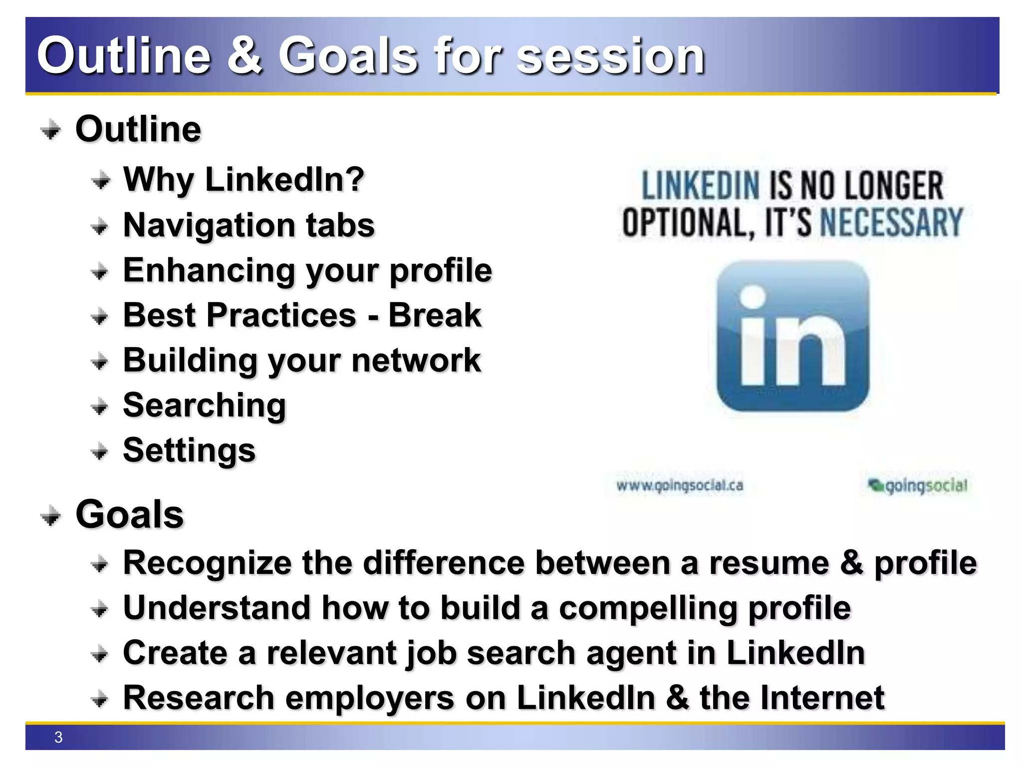 3
Outline & Goals for session
Outline
Why LinkedIn?
Navigation tabs
Enhancing your profile
Best Practices - Break
Building your network
Searching
Settings
Goals
Recognize the difference between a resume & profile
Understand how to build a compelling profile
Create a relevant job search agent in LinkedIn
Research employers on LinkedIn & the Internet
 