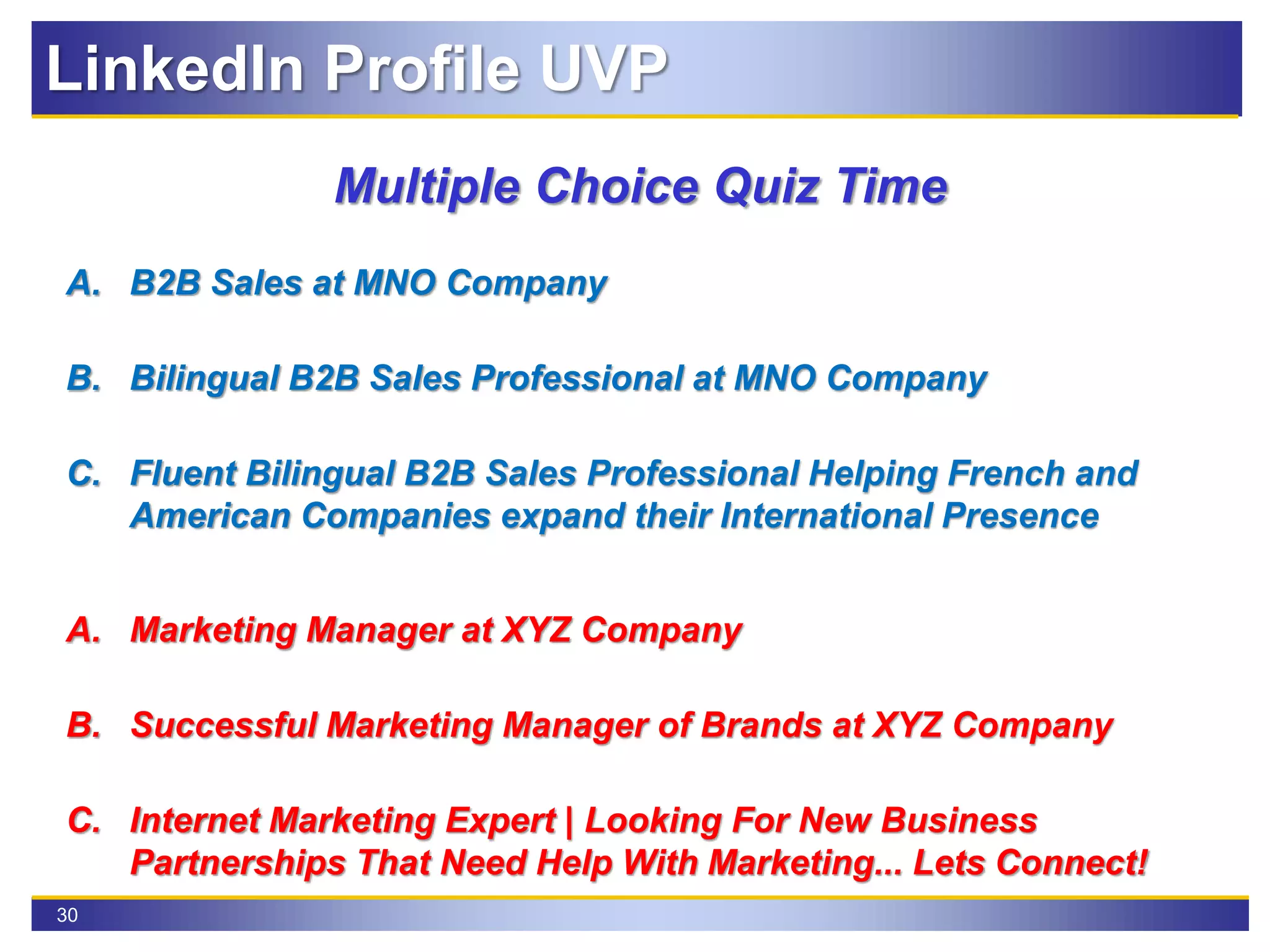 30
Multiple Choice Quiz Time
A. B2B Sales at MNO Company
B. Bilingual B2B Sales Professional at MNO Company
C. Fluent Bilingual B2B Sales Professional Helping French and
American Companies expand their International Presence
A. Marketing Manager at XYZ Company
B. Successful Marketing Manager of Brands at XYZ Company
C. Internet Marketing Expert | Looking For New Business
Partnerships That Need Help With Marketing... Lets Connect!
LinkedIn Profile UVP
 