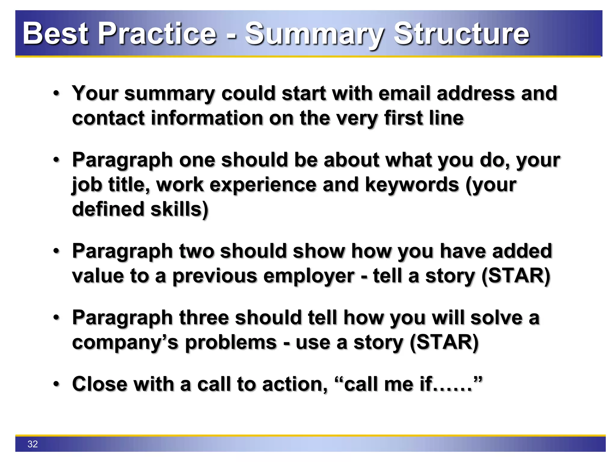32
• Your summary could start with email address and
contact information on the very first line
• Paragraph one should be about what you do, your
job title, work experience and keywords (your
defined skills)
• Paragraph two should show how you have added
value to a previous employer - tell a story (STAR)
• Paragraph three should tell how you will solve a
company’s problems - use a story (STAR)
• Close with a call to action, “call me if……”
Best Practice - Summary Structure
 