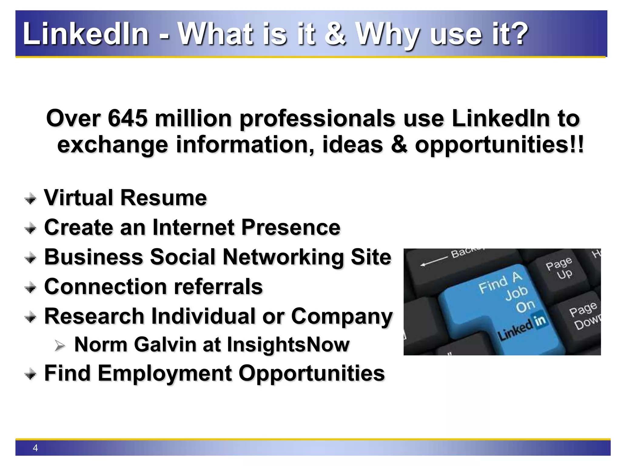 4
LinkedIn - What is it & Why use it?
Over 645 million professionals use LinkedIn to
exchange information, ideas & opportunities!!
Virtual Resume
Create an Internet Presence
Business Social Networking Site
Connection referrals
Research Individual or Company
 Norm Galvin at InsightsNow
Find Employment Opportunities
 