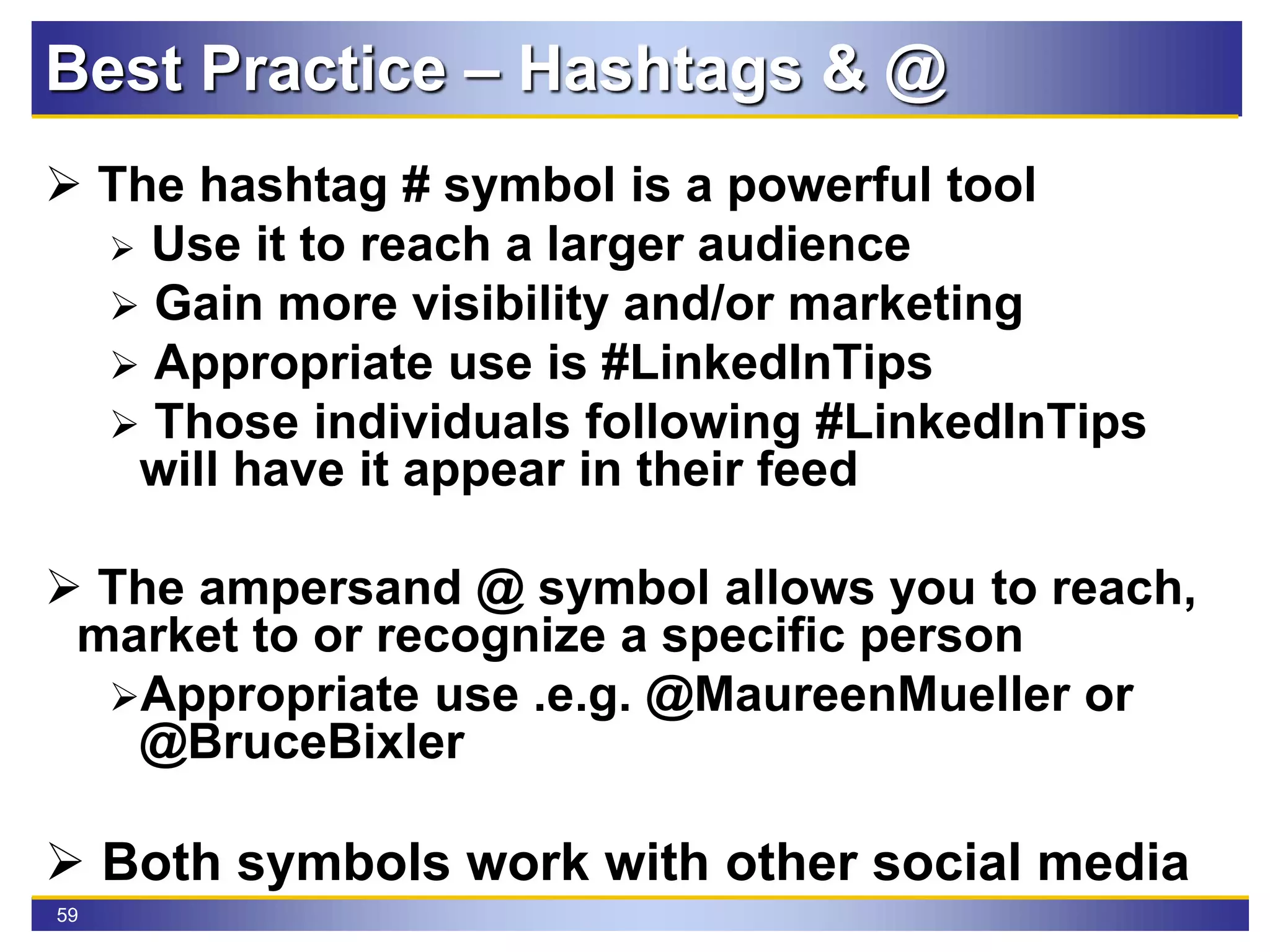 59
Best Practice – Hashtags & @
 The hashtag # symbol is a powerful tool
 Use it to reach a larger audience
 Gain more visibility and/or marketing
 Appropriate use is #LinkedInTips
 Those individuals following #LinkedInTips
will have it appear in their feed
 The ampersand @ symbol allows you to reach,
market to or recognize a specific person
Appropriate use .e.g. @MaureenMueller or
@BruceBixler
 Both symbols work with other social media
 