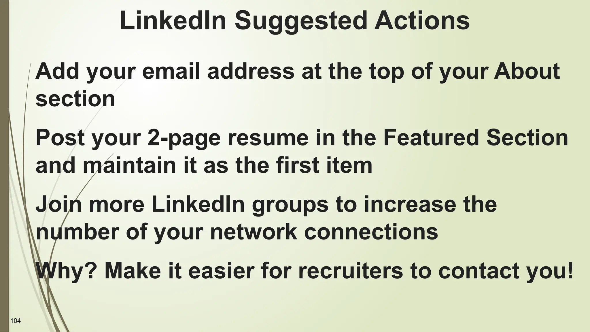 104
LinkedIn Suggested Actions
Add your email address at the top of your About
section
Post your 2-page resume in the Featured Section
and maintain it as the first item
Join more LinkedIn groups to increase the
number of your network connections
Why? Make it easier for recruiters to contact you!
 