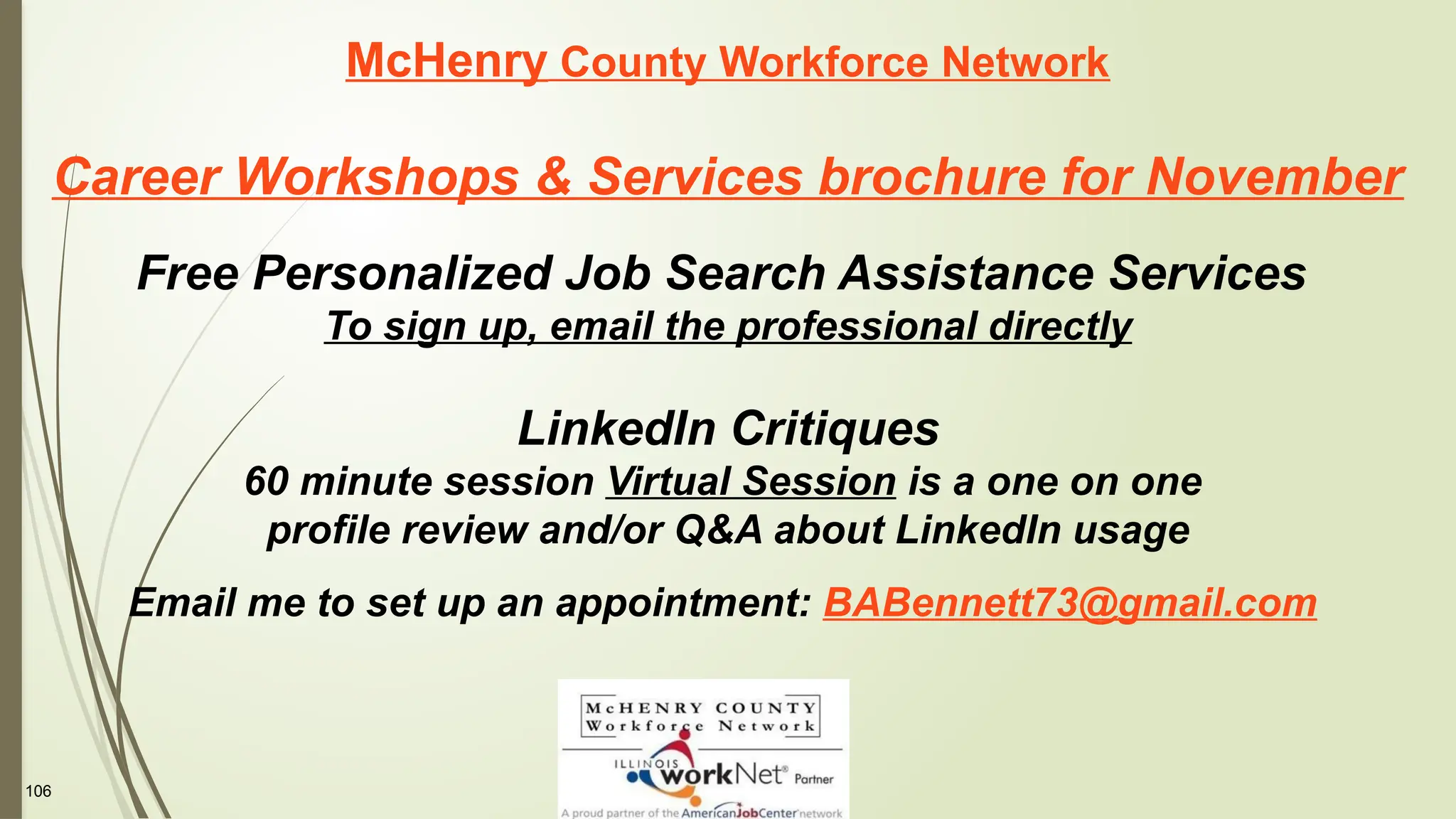 106
McHenry County Workforce Network
Career Workshops & Services brochure for November
Free Personalized Job Search Assistance Services
To sign up, email the professional directly
LinkedIn Critiques
60 minute session Virtual Session is a one on one
profile review and/or Q&A about LinkedIn usage
Email me to set up an appointment: BABennett73@gmail.com
 