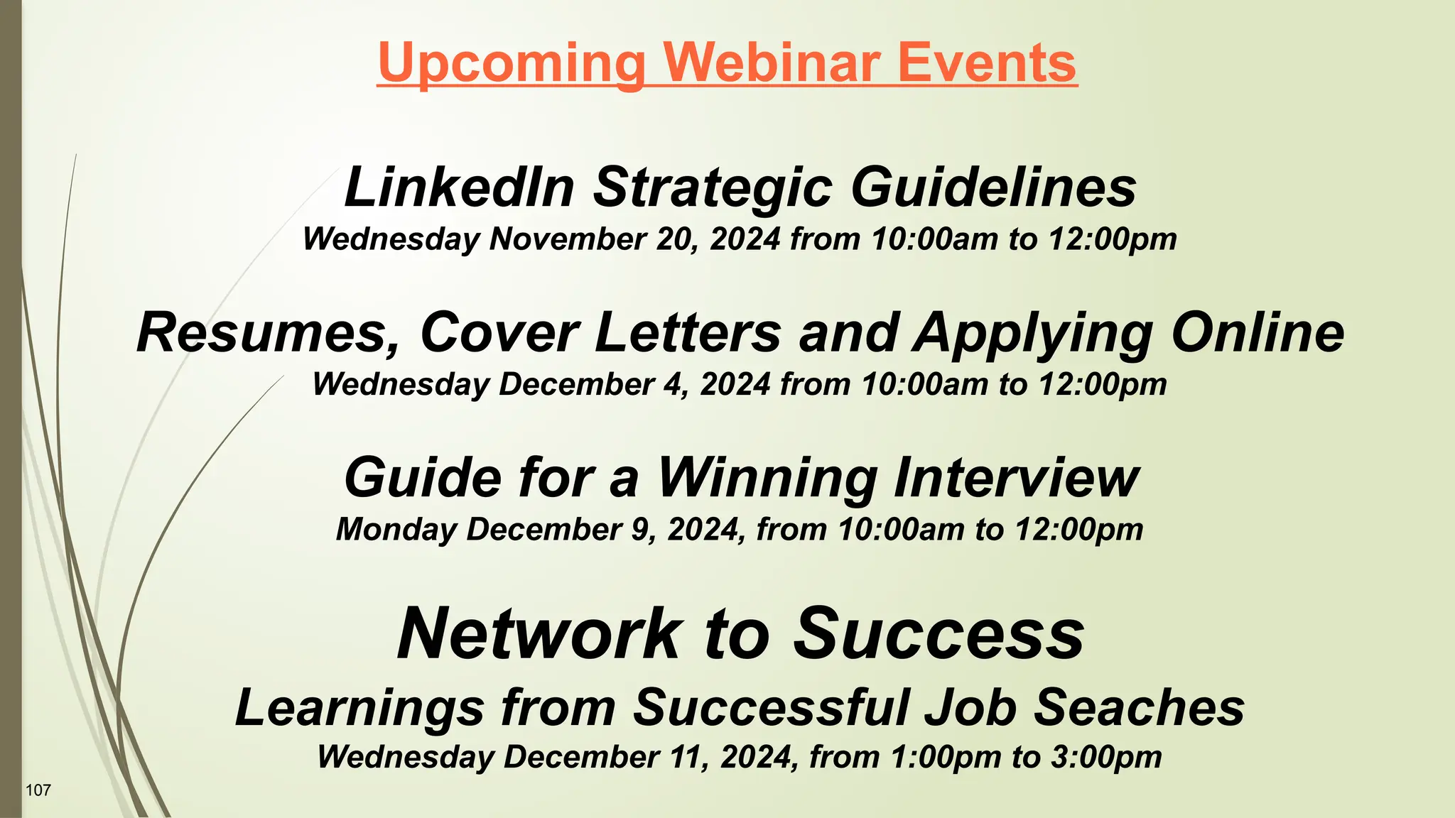 107
Upcoming Webinar Events
LinkedIn Strategic Guidelines
Wednesday November 20, 2024 from 10:00am to 12:00pm
Resumes, Cover Letters and Applying Online
Wednesday December 4, 2024 from 10:00am to 12:00pm
Guide for a Winning Interview
Monday December 9, 2024, from 10:00am to 12:00pm
Network to Success
Learnings from Successful Job Seaches
Wednesday December 11, 2024, from 1:00pm to 3:00pm
 