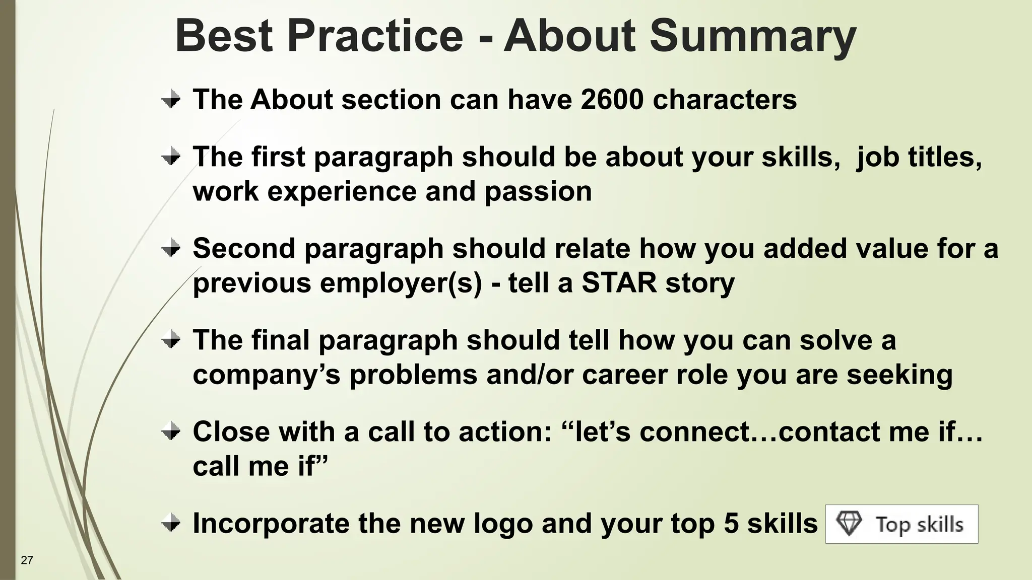 27
The About section can have 2600 characters
The first paragraph should be about your skills, job titles,
work experience and passion
Second paragraph should relate how you added value for a
previous employer(s) - tell a STAR story
The final paragraph should tell how you can solve a
company’s problems and/or career role you are seeking
Close with a call to action: “let’s connect…contact me if…
call me if”
Incorporate the new logo and your top 5 skills
Best Practice - About Summary
 