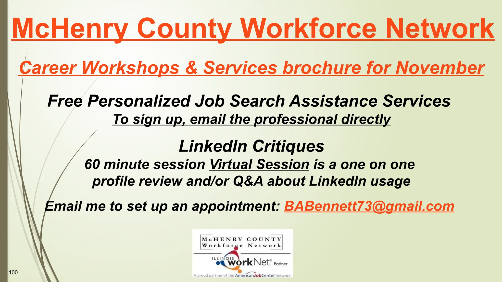 100
McHenry County Workforce Network
Career Workshops & Services brochure for November
Free Personalized Job Search Assistance Services
To sign up, email the professional directly
LinkedIn Critiques
60 minute session Virtual Session is a one on one
profile review and/or Q&A about LinkedIn usage
Email me to set up an appointment: BABennett73@gmail.com
 