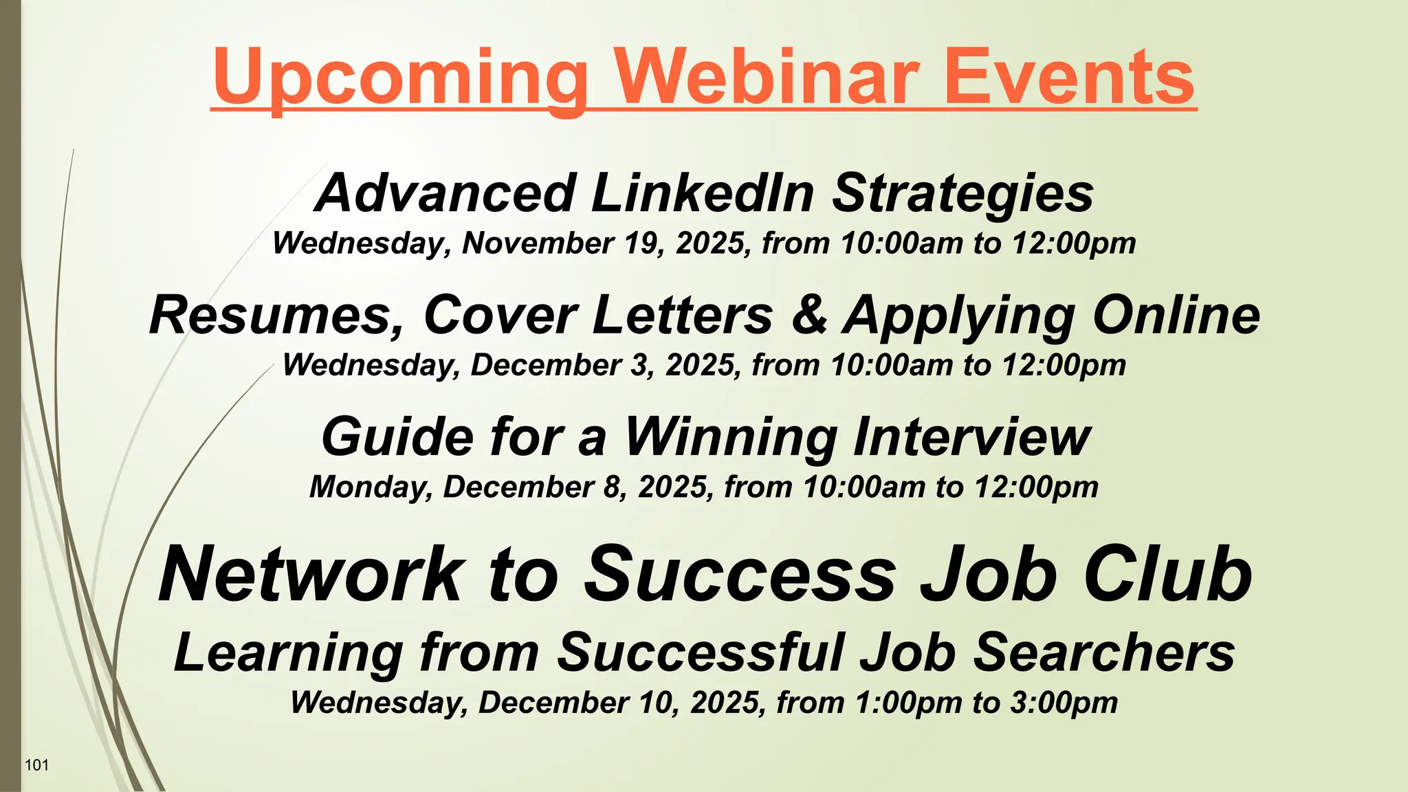 101
Upcoming Webinar Events
Advanced LinkedIn Strategies
Wednesday, November 19, 2025, from 10:00am to 12:00pm
Resumes, Cover Letters & Applying Online
Wednesday, December 3, 2025, from 10:00am to 12:00pm
Guide for a Winning Interview
Monday, December 8, 2025, from 10:00am to 12:00pm
Network to Success Job Club
Learning from Successful Job Searchers
Wednesday, December 10, 2025, from 1:00pm to 3:00pm
 