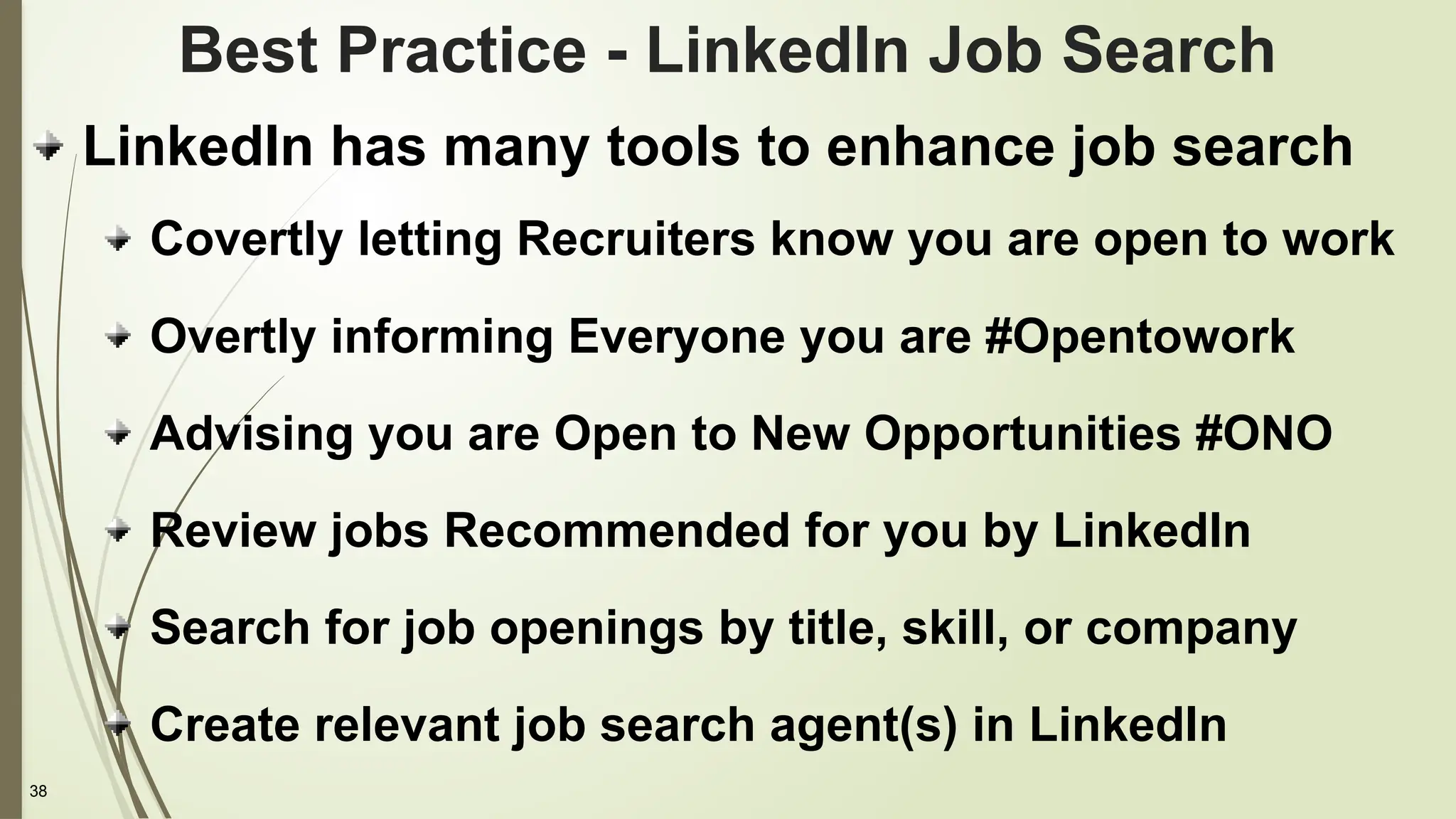 38
Best Practice - LinkedIn Job Search
LinkedIn has many tools to enhance job search
Covertly letting Recruiters know you are open to work
Overtly informing Everyone you are #Opentowork
Advising you are Open to New Opportunities #ONO
Review jobs Recommended for you by LinkedIn
Search for job openings by title, skill, or company
Create relevant job search agent(s) in LinkedIn
 
