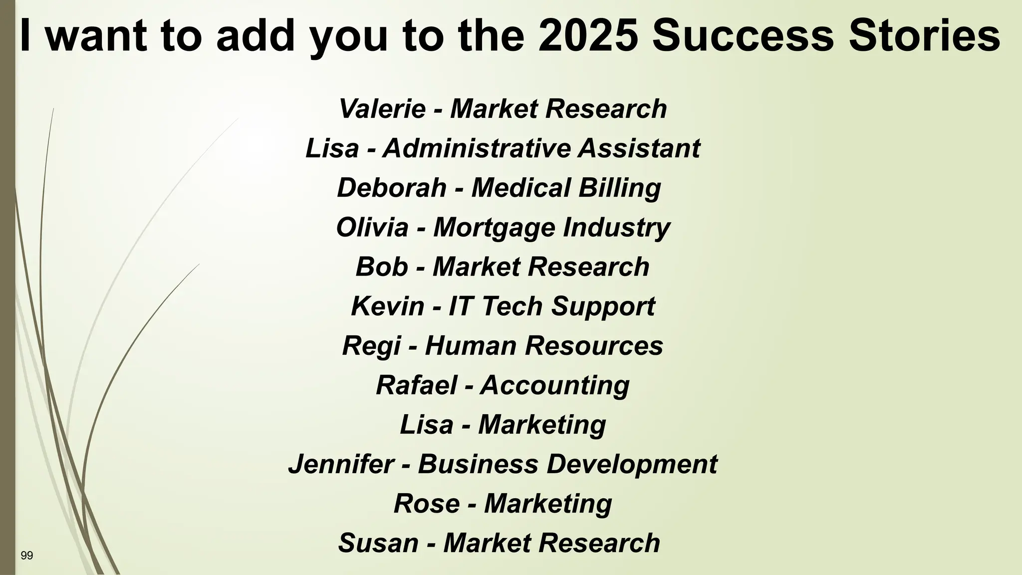 99
I want to add you to the 2025 Success Stories
Valerie - Market Research
Lisa - Administrative Assistant
Deborah - Medical Billing
Olivia - Mortgage Industry
Bob - Market Research
Kevin - IT Tech Support
Regi - Human Resources
Rafael - Accounting
Lisa - Marketing
Jennifer - Business Development
Rose - Marketing
Susan - Market Research
 