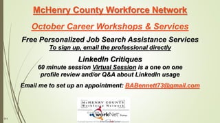 111
McHenry County Workforce Network
October Career Workshops & Services
Free Personalized Job Search Assistance Services
To sign up, email the professional directly
LinkedIn Critiques
60 minute session Virtual Session is a one on one
profile review and/or Q&A about LinkedIn usage
Email me to set up an appointment: BABennett73@gmail.com
 
