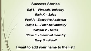 112
Success Stories
Raj S. - Financial Industry
Rich K. - Sales
Patti P. - Executive Assistant
Jackie L. - Financial Industry
William V. - Sales
Steve F. - Financial Industry
Mary B. - Retail
I want to add your name to the list!
 