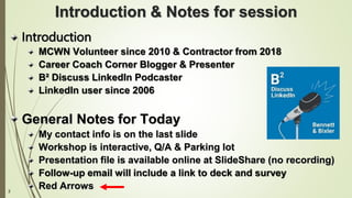 2
Introduction & Notes for session
Introduction
MCWN Volunteer since 2010 & Contractor from 2018
Career Coach Corner Blogger & Presenter
B² Discuss LinkedIn Podcaster
LinkedIn user since 2006
General Notes for Today
My contact info is on the last slide
Workshop is interactive, Q/A & Parking lot
Presentation file is available online at SlideShare (no recording)
Follow-up email will include a link to deck and survey
Red Arrows
 